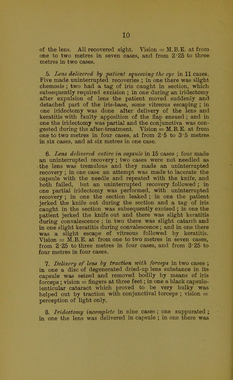 of the lens. All recovered sight. Vision = M.B.E. at from one to two metres in seven cases, and from 2'25 to three metres in two cases. 5. Lens delivered by patient squeezing the eye in 11 cases. Five made uninterrupted recoveries ; in one there was slight chemosis ; two had a tag of iris caught in section, which subsequently required excision ; in one during an iridectomy after expulsion of lens the patient moved suddenly and detached part of the iris-base, some vitreous escaping ; in one iridectomy was done after delivery of the lens and keratitis with faulty apposition of the flap ensued; and in one the iridectomy was partial and the conjunctiva was con- gested during the after-treatment. Vision = M.B.E. at from one to two metres in four cases, at from 2-5 to 3'5 metres in six cases, and at six metres in one case. 6. Lens delivered entire in capsule in 15 cases ; four made an uninterrupted recovery; two cases were not needled as the lens was tremulous and they made an uninterrupted recovery ; in one case an attempt was made to lacerate the capsule with the needle and repeated with the knife, and both failed, but an uninterrupted recovery followed; in one partial iridectomy was performed, with uninterrupted recovery ; in one the section leaked ; in one the patient jerked the knife out during the section and a tag of iris caught in the section was subsequently excised; in one the patient jerked the knife out and there was slight keratitis during convalescence ; in two there was slight catarrh and in one slight keratitis during convalescence; and in one there was a slight escape of vitreous followed by keratitis. Vision = M.B.E. at from one to two metres in seven cases, from 2’25 to three metres in four cases, and from 3'25 to four metres in four cases. 7. Delivery of lens by traction with forceps in two cases ; in one a disc of degenerated dried-up lens substance in its capsule was seized and removed bodily by means of iris forceps ; vision = fingers at three feet; in one a black capsulo- lenticular cataract which proved to be very bulky was helped out by traction with conjunctival forceps ; vision = perception of light only. 8. Iridectomy incomplete in nine cases; one suppurated; in one the lens was delivered in capsule ; in one there was