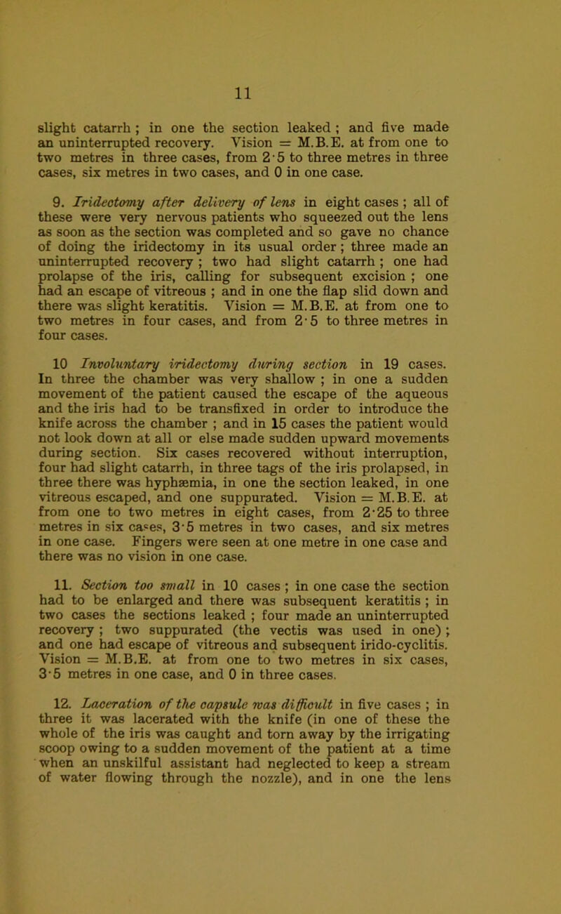 slight catarrh; in one the section leaked ; and five made an uninterrupted recovery. Vision = M.B.E. at from one to two metres in three cases, from 2 ■ 5 to three metres in three cases, six metres in two cases, and 0 in one case. 9. Irideotomy after delivery of lens in eight cases; all of these were very nervous patients who squeezed out the lens as soon as the section was completed and so gave no chance of doing the iridectomy in its usual order; three made an uninterrupted recovery ; two had slight catarrh ; one had prolapse of the iris, calling for subsequent excision ; one had an escape of vitreous ; and in one the flap slid down and there was slight keratitis. Vision = M.B.E. at from one to two metres in four cases, and from 2-5 to three metres in four cases. 10 Involuntary iridectomy during section in 19 cases. In three the chamber was very shallow ; in one a sudden movement of the patient caused the escape of the aqueous and the iris had to be transfixed in order to introduce the knife across the chamber ; and in 15 cases the patient would not look down at all or else made sudden upward movements during section. Six cases recovered without interruption, four had slight catarrh, in three tags of the iris prolapsed, in three there was hyphsemia, in one the section leaked, in one vitreous escaped, and one suppurated. Vision = M.B.E. at from one to two metres in eight cases, from 2’25 to three metres in six cases, 3-5 metres in two cases, and six metres in one case. Fingers were seen at one metre in one case and there was no vision in one case. 11. Section too small in 10 cases; in one case the section had to be enlarged and there was subsequent keratitis ; in two cases the sections leaked ; four made an uninterrupted recovery ; two suppurated (the vectis was used in one) ; and one had escape of vitreous and subsequent irido-cyclitis. Vision = M.B.E. at from one to two metres in six cases, 3-5 metres in one case, and 0 in three cases. 12. Laceration of the capsule was difficult in five cases ; in three it was lacerated with the knife (in one of these the whole of the iris was caught and torn away by the irrigating scoop owing to a sudden movement of the patient at a time when an unskilful assistant had neglected to keep a stream of water flowing through the nozzle), and in one the lens