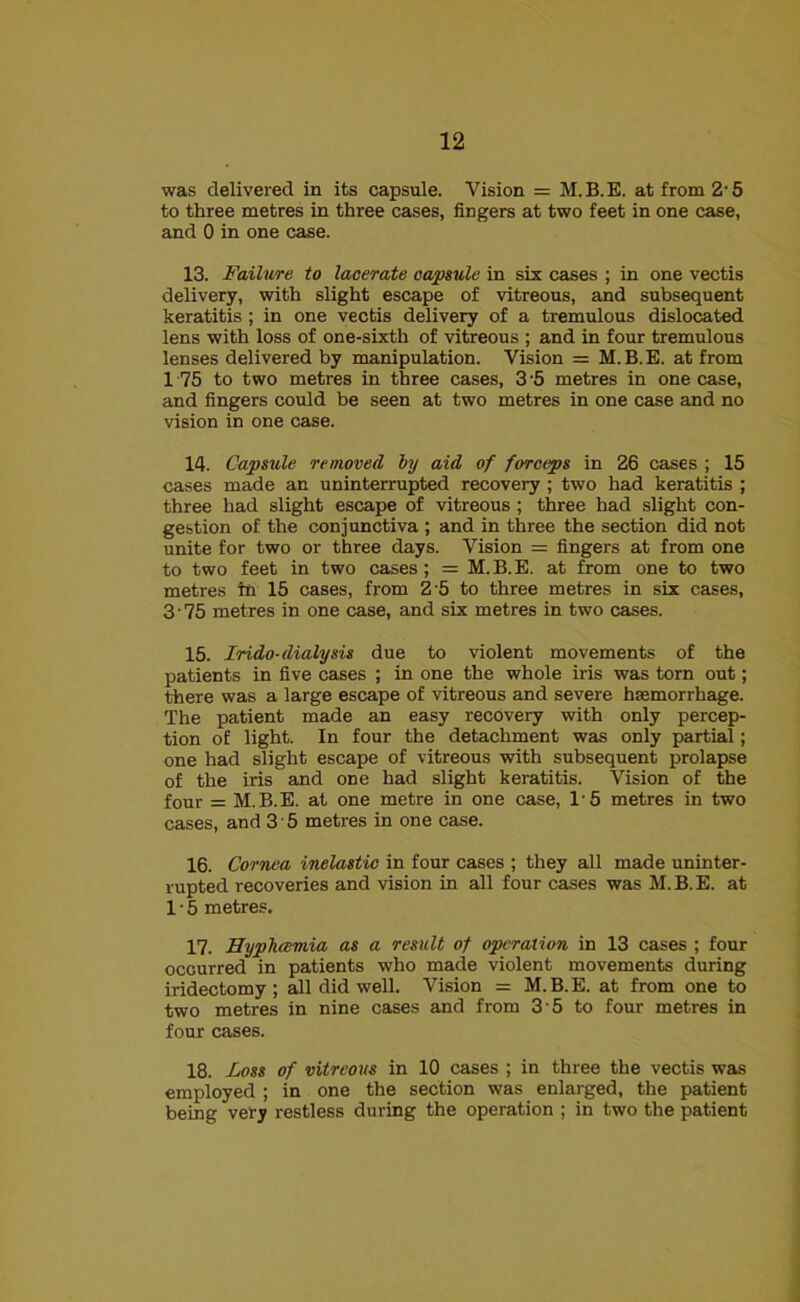 was delivered in its capsule. Vision = M.B.E. at from 2-5 to three metres in three cases, fingers at two feet in one case, and 0 in one case. 13. Failure to lacerate capsule in six cases ; in one vectis delivery, with slight escape of vitreous, and subsequent keratitis ; in one vectis delivery of a tremulous dislocated lens with loss of one-sixth of vitreous ; and in four tremulous lenses delivered by manipulation. Vision = M.B.E. at from 1 75 to two metres in three cases, 3'5 metres in one case, and fingers could be seen at two metres in one case and no vision in one case. 14. Capsule removed by aid of forceps in 26 cases ; 15 cases made an uninterrupted recovery ; two had keratitis ; three had slight escape of vitreous ; three had slight con- gestion of the conjunctiva ; and in three the section did not unite for two or three days. Vision = fingers at from one to two feet in two cases; = M.B.E. at from one to two metres hr 15 cases, from 2 5 to three metres in six cases, 3'75 metres in one case, and six metres in two cases. 15. Irido-dialysis due to violent movements of the patients in five cases ; in one the whole iris was torn out; there was a large escape of vitreous and severe haemorrhage. The patient made an easy recovery with only percep- tion of light. In four the detachment was only partial; one had slight escape of vitreous with subsequent prolapse of the iris and one had slight keratitis. Vision of the four = M.B.E. at one metre in one case, 1'5 metres in two cases, and 3 • 5 metres in one case. 16. Cornea inelastic in four cases ; they all made uninter- rupted recoveries and vision in all four cases was M.B.E. at 1 • 5 metres. 17. Hypliaimia as a result of operation in 13 cases ; four occurred in patients who made violent movements during iridectomy ; all did well. Vision = M. B. E. at from one to two metres in nine cases and from 3 5 to four metres in four cases. 18. -Loss of vitreous in 10 cases ; in three the vectis was employed ; in one the section was enlarged, the patient being very restless during the operation ; in two the patient