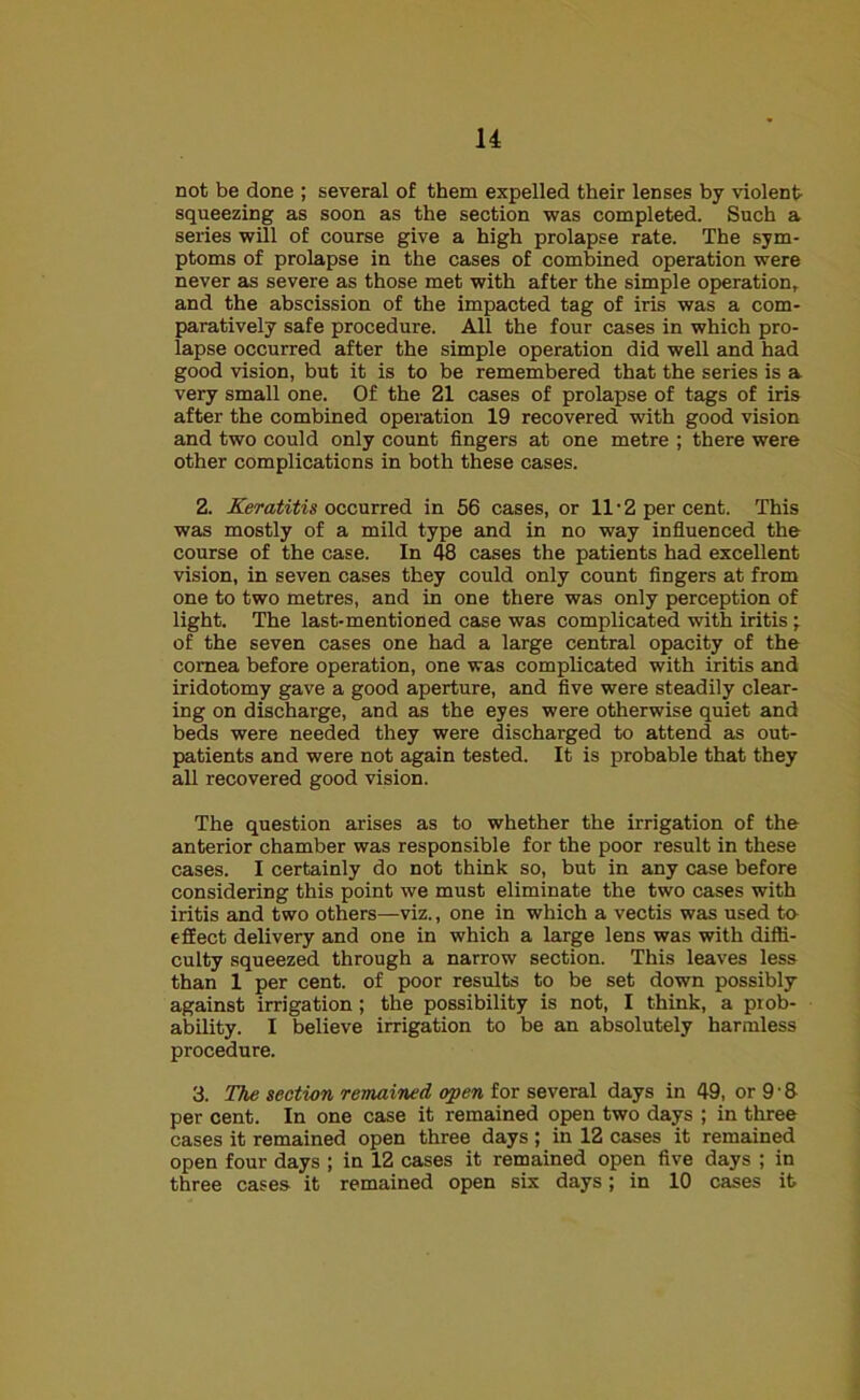 not be done ; several of them expelled their lenses by violent- squeezing as soon as the section was completed. Such a series will of course give a high prolapse rate. The sym- ptoms of prolapse in the cases of combined operation were never as severe as those met with after the simple operation, and the abscission of the impacted tag of iris was a com- paratively safe procedure. All the four cases in which pro- lapse occurred after the simple operation did well and had good vision, but it is to be remembered that the series is a very small one. Of the 21 cases of prolapse of tags of iris after the combined operation 19 recovered with good vision and two could only count fingers at one metre ; there were other complications in both these cases. 2. Keratitis occurred in 56 cases, or 11 ■ 2 per cent. This was mostly of a mild type and in no way influenced the course of the case. In 48 cases the patients had excellent vision, in seven cases they could only count fingers at from one to two metres, and in one there was only perception of light. The last-mentioned case was complicated with iritis ; of the seven cases one had a large central opacity of the cornea before operation, one was complicated with iritis and iridotomy gave a good aperture, and five were steadily clear- ing on discharge, and as the eyes were otherwise quiet and beds were needed they were discharged to attend as out- patients and were not again tested. It is probable that they all recovered good vision. The question arises as to whether the irrigation of the anterior chamber was responsible for the poor result in these cases. I certainly do not think so, but in any case before considering this point we must eliminate the two cases with iritis and two others—viz., one in which a vectis was used to effect delivery and one in which a large lens was with diffi- culty squeezed through a narrow section. This leaves less than 1 per cent, of poor results to be set down possibly against irrigation; the possibility is not, I think, a prob- ability. I believe irrigation to be an absolutely harmless procedure. 3. The section remained open for several days in 49, or 9 • & per cent. In one case it remained open two days ; in three cases it remained open three days; in 12 cases it remained open four days ; in 12 cases it remained open five days ; in three cases it remained open six days; in 10 cases it