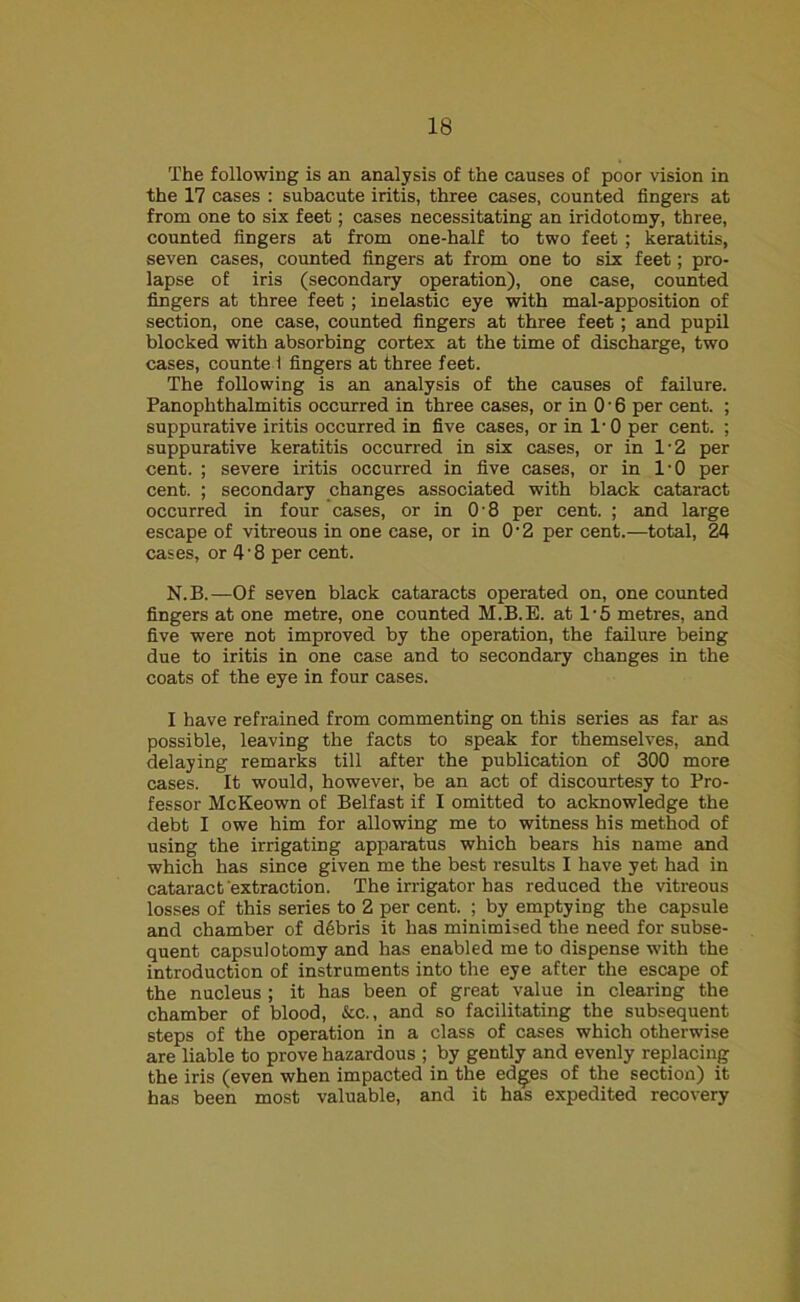 The following is an analysis of the causes of poor vision in the 17 cases : subacute iritis, three cases, counted fingers at from one to six feet; cases necessitating an iridotomy, three, counted fingers at from one-half to two feet ; keratitis, seven cases, counted fingers at from one to six feet; pro- lapse of iris (secondary operation), one case, counted fingers at three feet ; inelastic eye with mal-apposition of section, one case, counted fingers at three feet; and pupil blocked with absorbing cortex at the time of discharge, two cases, counte 1 fingers at three feet. The following is an analysis of the causes of failure. Panophthalmitis occurred in three cases, or in 0 • 6 per cent. ; suppurative iritis occurred in five cases, or in 1- 0 per cent. ; suppurative keratitis occurred in six cases, or in 1-2 per cent. ; severe iritis occurred in five cases, or in l-0 per cent. ; secondary changes associated with black cataract occurred in four cases, or in 0'8 per cent. ; and large escape of vitreous in one case, or in 0-2 per cent.—total, 24 cases, or 4'8 per cent. N.B.—Of seven black cataracts operated on, one counted fingers at one metre, one counted M.B.E. at l-5 metres, and five were not improved by the operation, the failure being due to iritis in one case and to secondary changes in the coats of the eye in four cases. I have refrained from commenting on this series as far as possible, leaving the facts to speak for themselves, and delaying remarks till after the publication of 300 more cases. It would, however, be an act of discourtesy to Pro- fessor McKeown of Belfast if I omitted to acknowledge the debt I owe him for allowing me to witness his method of using the irrigating apparatus which bears his name and which has since given me the best results I have yet had in cataract extraction. The irrigator has reduced the vitreous losses of this series to 2 per cent. ; by emptying the capsule and chamber of ddbris it has minimised the need for subse- quent capsulotomy and has enabled me to dispense with the introduction of instruments into the eye after the escape of the nucleus; it has been of great value in clearing the chamber of blood, &c., and so facilitating the subsequent steps of the operation in a class of cases which otherwise are liable to prove hazardous ; by gently and evenly replacing the iris (even when impacted in the ed^es of the section) it has been most valuable, and it has expedited recovery