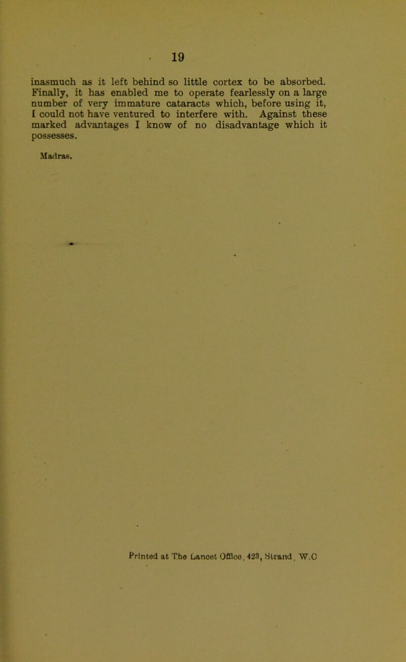 inasmuch as it left behind so little cortex to be absorbed. Finally, it has enabled me to operate fearlessly on a large number of very immature cataracts which, before using it, I could not have ventured to interfere with. Against these marked advantages I know of no disadvantage which it possesses. Madras. Printed at The Lancet Ofllco, 423, Strand, W.C