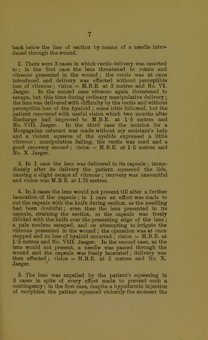 back below the line of section by means of a needle intro- duced through the wound. 2. There were 3 cases in which vectis-delivery was resorted to; in the first case the lens threatened to rotate and vitreous presented in the wound ; the vectis was at once introduced and delivery was effected without perceptible loss of vitreous; vision = M.B.E. at 3 metres and No. VI. Jaeger. In the second case vitreous again threatened to escape, but this time during ordinary manipulative delivery ; the lens was delivered with difficulty by the vectis and without perceptible loss of the hyaloid ; some iritis followed, but the patient recovered with useful vision which two months after discharge had improved to M.B.E. at 1'5 metres and No. VIII. Jaeger. In the third case the incision for a Morgagnian cataract was made without my assistant’s help and a violent squeeze of the eyelids expressed a little vitreous ; manipulation failing, the vectis was used and a good recovery ensued ; vision = M.B.E. at 1-5 metres and No. X. Jaeger. 3. In 1 case the lens was delivered in its capsule ; imme- diately after its delivery the patient squeezed the lids, causing a slight escape of vitreous ; recovery was uneventful and vision was M.B.E. at 1.75 metres. 4. In 2 cases the lens would not present till after a further laceration of the capsule ; in 1 case an effort was made to cut the capsule with the knife during section, as the needling had been doubtful; even then the lens presented in its capsule, straining the section, so the capsule was freely divided with the knife over the presenting edge of the lens ; a pale nucleus escaped, and on attempting to irrigate the vitreous presented in the wound ; the operation was at once stopped and no loss of hyaloid occurred ; vision = M.B.E. at 1-5 metres and No. VIII. Jaeger. In the second case, as the lens would not present, a needle was passed through the wound and the capsule was freely lacerated ; delivery was then effected ; vision = M.B.E. at 2 metres and No. X. Jaeger. 5. The lens was expelled by the patient’s squeezing in 3 cases in spite of every effort made to prevent such a contingency; in the first case, despite a hypodermic injection of morphine, the patient squeezed violently the moment the