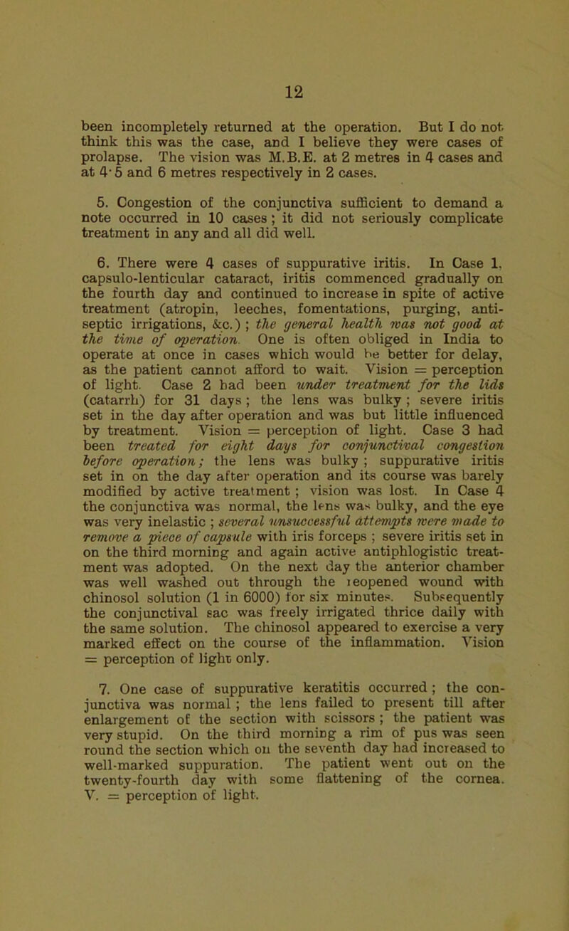 been incompletely returned at the operation. But I do not. think this was the case, and I believe they were cases of prolapse. The vision was M.B.E. at 2 metres in 4 cases and at 4'5 and 6 metres respectively in 2 cases. 5. Congestion of the conjunctiva sufficient to demand a note occurred in 10 cases ; it did not seriously complicate treatment in any and all did well. 6. There were 4 cases of suppurative iritis. In Case 1, capsulo-lenticular cataract, iritis commenced gradually on the fourth day and continued to increase in spite of active treatment (atropin, leeches, fomentations, purging, anti- septic irrigations, &c.) ; the general health mas not good at the time of operation One is often obliged in India to operate at once in cases which would be better for delay, as the patient cannot afford to wait. Vision = perception of light. Case 2 bad been under treatment for the lids (catarrh) for 31 days; the lens was bulky ; severe iritis set in the day after operation and was but little influenced by treatment. Vision = perception of light. Case 3 had been treated for eight days for conjunctival congestion before operation; the lens was bulky ; suppurative iritis set in on the day after operation and its course was barely modified by active treatment; vision was lost. In Case 4 the conjunctiva was normal, the lens was bulky, and the eye was very inelastic ; several unsuccessful attempts mere made to remove a piece of capsule with iris forceps ; severe iritis set in on the third morning and again active antiphlogistic treat- ment was adopted. On the next day the anterior chamber was well washed out through the leopened wound with chinosol solution (1 in 6000) for six minutes. Subsequently the conjunctival sac was freely irrigated thrice daily with the same solution. The chinosol appeared to exercise a very marked effect on the course of the inflammation. Vision = perception of light only. 7. One case of suppurative keratitis occurred; the con- junctiva was normal; the lens failed to present till after enlargement of the section with scissors; the patient was very stupid. On the third morning a rim of pus was seen round the section which on the seventh day had increased to well-marked suppuration. The patient went out on the twenty-fourth day with some flattening of the cornea. V. = perception of light.