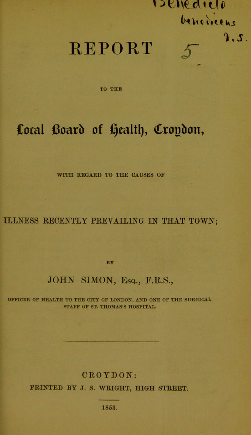 REPORT J- TO THE Cocal (8oar5 of §caltl), togbon, WITH REGARD TO THE CAUSES OF ILLIiESS EECENTLY PEE VAILING IN THAT TOWN; JOHN SIMON, Esq., E.R.S., OFFICER OF HEALTH TO THE CITY OF LONDON, AND ONE OF THE SURGICAL STAFF OF ST. THOMAS'S HOSPITAL. CEOYDON: PRINTED BY J. S. WRIGHT, HIGH STREET. 1863.