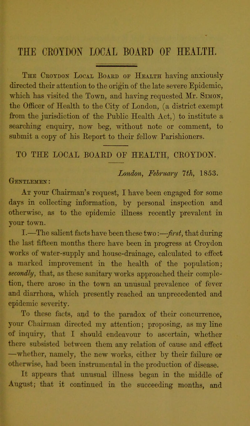 THE CROYDON LOCAL BOARD OF HEALTH. The Csotdoh Locax Boaed of Health having anxiously directed their attention to the ori^n of the late severe Epidemic, which has visited the Town, and having requested Mr. Simoh, the Officer of Health to the City of London, (a district exempt from the jurisdiction of the Public Health Act,) to institute a searching enquiry, now heg, without note or comment, to submit a copy of his Keport to their fellow Parishioners. TO THE LOCAL BOAED OE HEALTH, CEOYDOH. Iondo7i, Fehrmry 1th, 1853. Gentlemen' ; At your Chairman’s request, I have been engaged for some days in collecting information, by personal inspection and otherwise, as to the epidemic illness recently prevalent in your town. I.—The salient facts have been these two:—-first, that during the last fifteen months there have been in progress at Croydon works of water-supply and house-drainage, calculated to effect a marked improvement in the health of the population; secondly, that, as these sanitary works approached their comple- tion, there arose in the to'wn an unusual prevalence of fever and diarrhoea, which presently reached an unprecedented and epidemic severity. To these facts, and to the paradox of their concuiTence, your Chairman directed my attention; proposing, as my line of inquiry, that I should endeavour to ascertain, whether there subsisted between them any relation of cause and effect —whether, namely, the new works, either by their failure or otherwise, had been instrumental in the production of disease. It appears that unusual illness began in the middle of August; that it continued in the succeeding months, and
