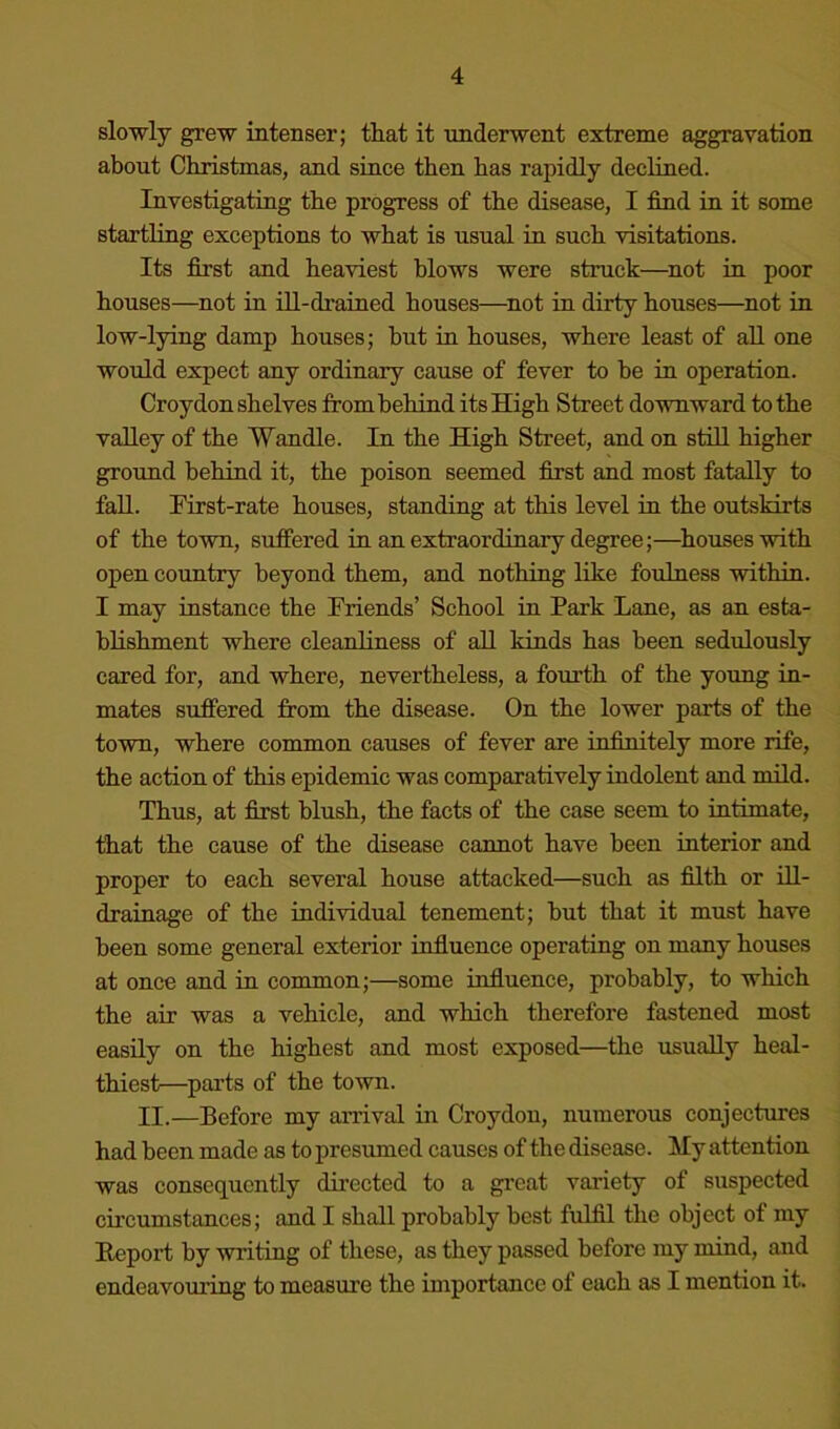 slowly grew intenser; that it underwent extreme aggravation about Christmas, and since then has rapidly declined. Investigating the progress of the disease, I find in it some startling exceptions to what is usual in such visitations. Its first and heaviest blows were struck—^not in poor houses—not in ill-drained houses—^not in dirty houses—not in low-lying damp houses; but in houses, where least of aU one would expect any ordinary cause of fever to be in operation. Croydon shelves from behind its High Street downward to the valley of the Wandle. In the High Street, and on still higher ground behind it, the poison seemed first and most fatally to fall. Pirst-rate houses, standing at this level in the outskirts of the town, suffered in an extraordinary degree;—^houses with open country beyond them, and nothing like foulness within. I may instance the Friends’ School in Park Lane, as an esta- blishment where cleanliness of all kinds has been sedulously cared for, and where, nevertheless, a fourth of the young in- mates suffered from the disease. On the lower parts of the town, where common causes of fever are infinitely more rife, the action of this epidemic was comparatively indolent and mild. Thus, at first blush, the facts of the case seem to intimate, that the cause of the disease cannot have been interior and proper to each several house attacked—such as filth or ill- drainage of the individual tenement; but that it must have been some general exterior infiuence operating on many houses at once and in common;—some infiuence, probably, to which the air was a vehicle, and which therefore fastened most easily on the highest and most exposed—the usually heal- thiest—parts of the town. II.—Before my arrival in Croydon, numerous conjectures had been made as to presumed causes of the disease. My attention was consequently directed to a great variety of suspected circumstances; and I shall probably best fulfil the object of my Eeport by writing of these, as they passed before my mind, and endeavouring to measure the importance of each as I mention it.