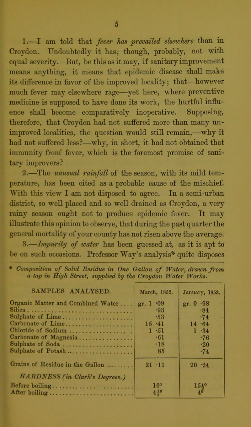 1. —I am told that fever has prevailed elsewhere than in Croydon. Undoubtedly it has; though, probably, not with equal severity. But, be this as it may, if sanitary improvement means anything, it means that epidemic disease shall make its difference in favor of the improved locality; that—^however much fever may elsewhere rage—yet here, where preventive medicine is supposed to have done its work, the hurtful influ- ence shall become comparatively inoperative. Supposing, therefore, that Croydon had not suffered more than many un- improved localities, the question would still remain,—why it had not suffered less ?—why, in short, it had not obtained that immunity from’ fever, which is the foremost promise of sani- tary improvers? 2. —The unusfml rainfall of the season, with its mild tem- perature, has been cited as a probable cause of the mischief. With this view I am not disposed to agree. In a semi-urhan district, so well placed and so well drained as Croydon, a very rainy season ought not to produce epidemic fever. It may illustrate this opinion to observe, that during the past quarter the general mortality of your county has not risen above the average. 3. —Impurity of water has been guessed at, as it is apt to be on such occasions. Professor Way’s analysis* quite disposes * Composition of Solid Residue in One Gallon of Water, drawn from a tap in High Street, supplied by the Croydon Water Works. SAMPLES ANALYSED. March, 1852. January, 1853. Organic Matter and Combined Water .... gr. 1 09 gr. 0 -98 Silica •93 •84 Sulphate of Lime •53 •74 Carbonate of Lime 16 -41 14 -64 Chloride of Sodium 1 -61 1 -34 Carbonate of Magnesia •61 •76 Sulphate of Soda •18 •20 Sulphate of Potash 85 •74 Grains of Residue in the Gallon 21 -11 20 -24 HARDNESS (in Clark’s Degrees.) Before boiling 16« 16i» After boiling 40