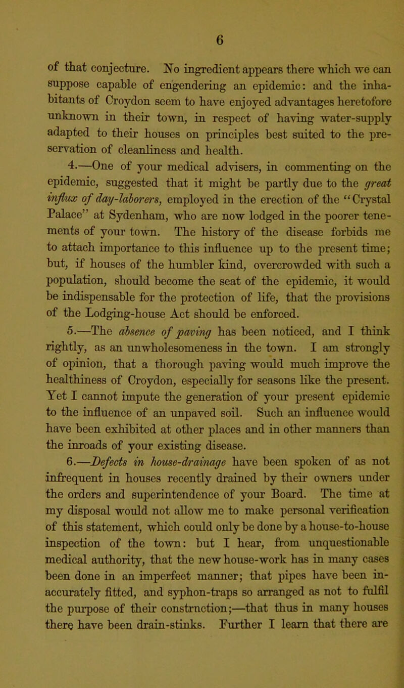 of that conjecture. No ingredient appears there which we can suppose capable of engendering an epidemic: and the inha- bitants of Croydon seem to have enjoyed advantages heretofore unknown in their town, in respect of having water-supply adapted to their houses on principles best suited to the j>re- servation of cleanliness and health. 4. —One of your medical advisers, in commenting on the epidemic, suggested that it might he partly due to the great influx of daxj-laborers, employed in the erection of the “Crystal Palace” at Sydenham, who are now lodged in the poorer tene- ments of your town. The history of the disease forbids me to attach importance to this influence up to the present time; hut, if houses of the humbler kind, overcrowded with such a population, should become the seat of the epidemic, it would be indispensable for the protection of Hfe, that the provisions of the Lodging-house Act should be enforced. 5. —The absence of paving has been noticed, and I think rightly, as an unwholesomeness in the town. I am strongly of opinion, that a thorough paving would much improve the healthiness of Croydon, especially for seasons like the present. Yet I cannot impute the generation of your present epidemic to the influence of an impaved soil. Such an influence would have been exhibited at other places and in other manners than the inroads of your existing disease. 6. —Defects in house-drainage have been spoken of as not infrequent in houses recently drained by their owners under the orders and superintendence of your Board. The time at my disposal would not allow me to make personal verification of this statement, which could only he done by a house-to-house inspection of the town: but I hear, from unquestionable medical authority, that the new house-work has in many cases been done in an imperfect manner; that pipes have been in- accurately fitted, and syphon-traps so arranged as not to fulfil the purpose of their construction;—that thus in many houses there have been drain-stinks. Further I learn that there are