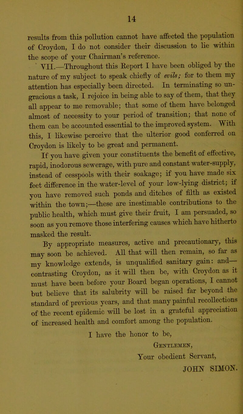 results from this pollution cannot have affected the population of Croydon, I do not consider their discussion to lie within the scope of your Chairman’s reference. VII.—Thi’oughout this Eeport I have been obliged by the nature of my subject to speak chiefly of evih; for to them my attention has especially been directed. In terminating so un- gracious a task, I rejoice in being able to say of them, that they all appear to me removable; that some of them have belonged almost of necessity to your period of transition; that none of them can be accounted essential to the improved system. With this, I likewise perceive that the ulterior good conferred on Croydon is likely to be great and permanent. If you have given your constituents the beneflt of effective, rapid, inodorous sewerage, with pure and constant water-supply, instead of cesspools with their soakage; if you have made sis feet difference in the water-level of your low-lying district; if you have removed such ponds and ditches of fllth as existed within the town;—these are inestimable contributions to the public health, which must give their fruit, I am persuaded, so soon as you remove those interfering causes which have hitherto masked the result. By appropriate measures, active and precautionary, this may soon be achieved. AIL that will then remain, so far' as my knowledge extends, is unqualifled sanitary gain: and— contrasting Croydon, as it will then be, with Croydon as it must have been before your Board began operations, I cannot but believe that its salubrity will be raised far beyond the standard of previous years, and that many painful recollections of the recent epidemic will be lost in a gi'ateful appreciation of increased health and comfort among the population. I have the honor to be. Gentlemen, Your obedient Servant, JOHN SDION.