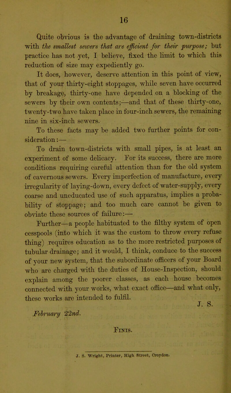 Quite obvious is the advantage of draining town-districts } with the smallest sewers that are efficient for their pxirpose; but practice has not yet, I believe, fixed the limit to which this reduction of size may expediently go. It does, however, deserve attention in this point of view, that of your thirty-eight stoppages, while seven have occurred by breakage, thirty-one have depended on a blocking of the sewers by their own contents;—and that of these thirty-one, twenty-two have taken place in four-inch sewers, the remaining nine in six-inch sewers. To these facts may be added two farther points for con- sideration :— To drain town-districts with small pipes, is at least an experiment of some delicacy. For its success, there are more conditions requiring careful attention than for the old system of cavernous sewers. Every imperfection of manufacture, every in’egularity of laying-down, every defect of water-supply, every coarse and uneducated use of such apparatus, implies a proba- bility of stoppage; and too much care cannot be given to obviate these sources of failure:— Further—a people habituated to the filthy system of open cesspools (into which it was the custom to throw every refuse thing) requires education as to the more restricted purposes of tubular drainage; and it would, I think, conduce to the success of your new system, that the subordinate officers of your Board who are charged with the duties of House-Inspection, should explain among the poorer classes, as each house becomes connected with your works, what exact office—and what only, these works are intended to fulfil. J. S. Fehruarxj 22nd. Finis. J. S. Wright, Printer, High Street, Croydon.