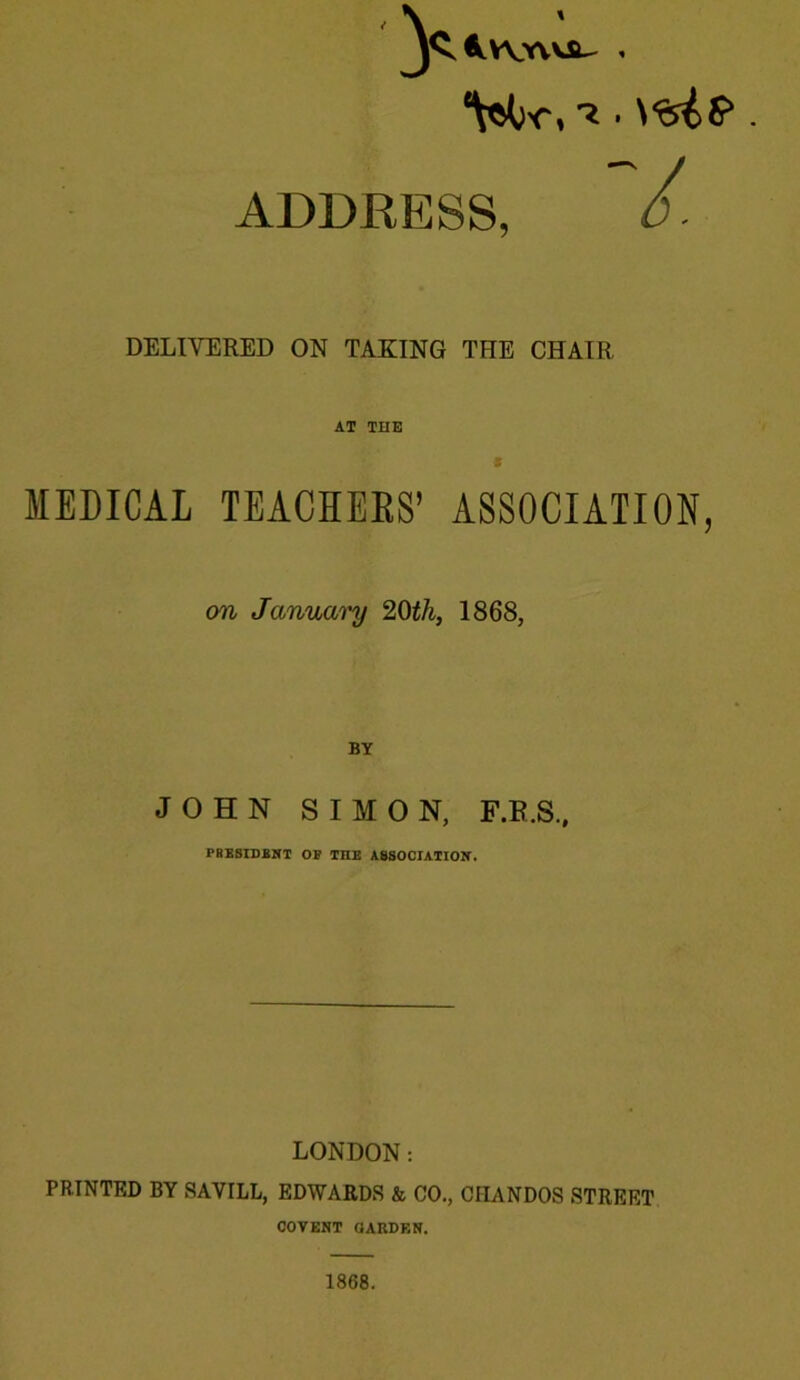 ADDRESS, DELIVERED ON TAKING THE CHAIR AT THE t MEDICAL TEACHEES’ ASSOCIATION, on January 20iA, 1868, BY JOHN SIMON, F.E.S., PSESrOBBT OB THE A8SOCTAIIOK. LONDON: PRINTED BY SAVILL, EDWARDS & CO., CHANDOS STREET COVEHT aARDEN. 1868.