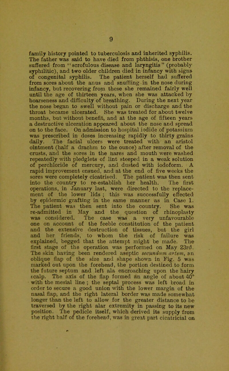 family history pointed to tuberculosis and inherited syphilis. The father was said to have died from phthisis, one brother suffered from “scrofulous disease and laryngitis” (probably syphilitic), and two older children died in infancy with signs of congenital syphilis. The patient herself had suffered from sores about the anus and snuffling in the nose during infancy, but recovering from these she remained fairly well until the age of thirteen years, when she was attacked by hoarseness and difficulty of breathing. During the next year the nose began to swell without pain or discharge and the throat became ulcerated. She was treated for about twelve months, but without benefit, and at the age of fifteen years a destructive ulceration appeared about the nose and spread on to the face. On admission to hospital iodide of potassium was prescribed in doses increasing rapidly to thirty grains daily. The facial ulcers were treated with an aristol ointment (half a drachm to the ounce) after removal of the crusts, and the sores in the nares and mouth were washed repeatedly with pledglets of lint steeped in a weak solution of perchloride of mercury, and dusted with iodoform. A rapid improvement ensued, and at the end of five weeks the sores were completely cicatrised. The patient was then sent into the country to re-establish her health. The first operations, in January last, were directed to the replace- ment of the lower lids ; this was successfully effected by epidermic grafting in the same manner >as in Case 1. The patient was then sent into the country. She was re-admitted in May and the question of rhinoplasty was considered. The case was a very unfavourable one on account of the feeble constitution of the patient and the extensive destruction of tissues, but the girl and her friends, to whom the risk of failure was explained, begged that the attempt might be made. The first stage of the operation was performed on May 23rd. The skin having been rendered aseptic secundum artem, an oblique flap of the size and shape shown in Fig. 5 was marked out upon the forehead, the portion destined to form the future septum and left ala encroaching upon the hairy scalp. The axis of the flap formed an angle of about 40“ with the mesial line ; the septal process was left broad in order to secure a good union with the lower margin of the nasal flap, and the right lateral border was made somewhat longer than the left to allow for the greater distance to be traversed by the right alar extremity in passing to its new position. The pedicle itself, which derived its supply from the right half of the forehead, was in great part cicatricial on