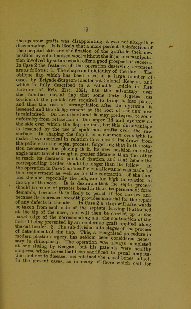 the eyebrow grafts was disappointing, it was not altogether discouraging. It is likely that a more perfect disinfection of the occipital skin and the fixation of the grafts in their new position by collodionised wool without the injurious manipula- tion involved by suture would offer a good prospect of success. In Case 2 the features of the operation deserving comment are as follows : 1. The shape and obliquity of the flap. The oblique flap which has been used in a large number of cases by Brigade-Surgeon-Lieutenant-Colonel Keegan, and which is fully described in a valuable article in ’ The Lancet of Feb. 21st, 1891, has the advantage over the familiar mesial flap that some forty degrees less torsion of the pedicle are required to bring it into place and thus the risk of strangulation after the operation is lessened and the disfigurement at the root of the new nose is minimised. On the other hand it may predispose to some deformity from xetraction of the upper lid and eyebrow on the side over which the flap inclines, but this disadvantage IS lessened by the use of epidermic grafts over the r^ surface. In shaping the flap it is a common oversight to make it symmetrical in relation to a mesial line drawn from the pedicle to the septal process, forgetting that in the rota- tion necessary for placing it in its new position one alar angle must travel through a greater distance than the other to reach its destined point of fixation, and that hence the corresponding border should be longer than its fellow In the operation in Case 2 an insufficient allowance was made for this requirement as well as for the contraction of the flan and the al^, especially the left, are too high in relation to the tap of the nose. It is desirable that the septal process should be made of greater breadth than its permanen^t form demands, because it is likely to perish if too narrow and because its increased breadth provides material for the renair of any defects in the alae. In Case 2 a strip will afterwards be taken from each side of the septum, leaving it attaphpd at the tip of the nose, and will then be carrifd urto pared edge of the corresponding ala, the contraction of the nostril ^ing prevented by an epidermic graft applied along the cut border. 2. The sub-division into stages of the process of detachment of the flap. This, a recognised procedure in modern pl^tic surgery, has seldom been considered neces sary in rhinopl^ty The operation was always completed at one sitting by Keegan, but his patients were hLlthv subjects, whose noses had been sacrificed to penal amnnf/ tlon and not to dlo.ase, and retained the nSarb„?e. “olaS' In the present cases, as in many of those which call for