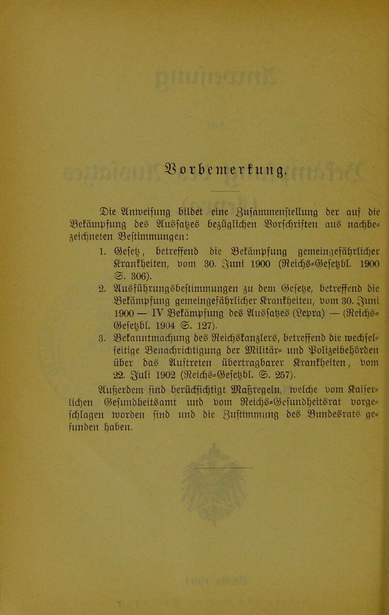®ie Slnlueifung 6ilbet eine Bufnmmeniteüung ber auf bte öefämpfimg be§ Stu§[nlje§ bcsügtt(^en SSorfff)rifteii ou§ iiad^6e= j\eirfineten SSeftimmungeii: 1. ©efe^^, betreffenb bie SBe!amf)fung gemeiiigefät)rltdf)er Svanfbetten, bom 30. ,?sunl 1900 (C?eid^§=®efe^^bt. 1900 ©. 306). 2. 2lu§fü^rung§6eftimmungen ju beni ©cfe^e, bctveffenb bte 5BeIäinpfung gemeingefäbrlid^er Sranfbeiteii/ bom 30. ^uni 1900 — IV SBefömbfung be§ 2tu§fobe§ (Cepra) — (9Ietrf)£i= ©efe^bi. 1904 @. 127). 3. 33efanutmadC)ung be§ 9?eirib§Iauäteri§, betteffcnb bie t»edbfel= feitige Senndbriditigung ber Sßititör= iinb ^ßolijeibel^örben üBcf ba§ Sluftreten übertrogbarev ^vanfbeiten, bom 22. Suti 1902 (fReidb8=©efebbI. ©. 257). Stufierbem finb Bevücffidbtigt äHoßregeiu, nie(d)e bom Slaifev* (icben ©efunbßeitgamt iinb bom 9?eicf)gs©cfuubbeit§rat bovge= fdf)Ingeu loorben füib iinb bie 3bfi'nibning be§ ^unbe§rat>b gc= fnnben babeii.