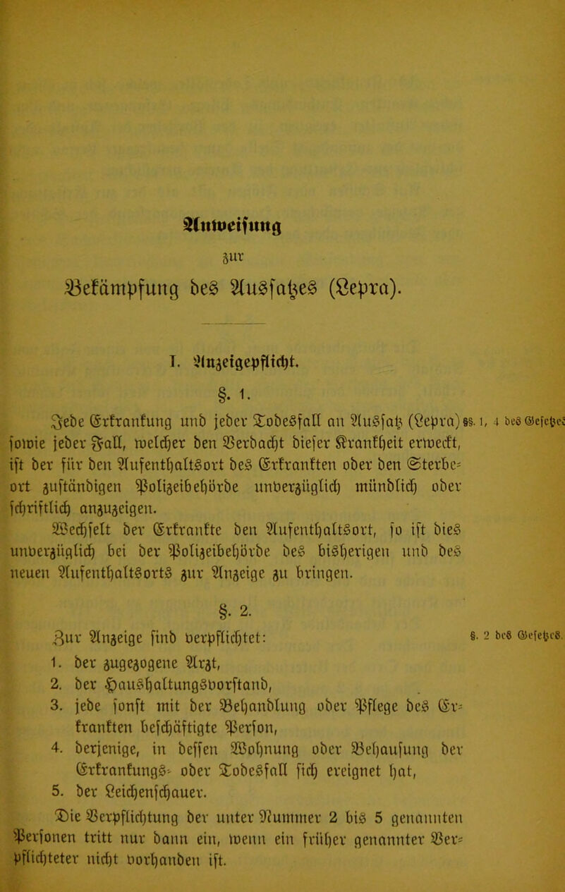 Slitttietfun«) Suv ^efämpfuug be§ 3(u§[atj;e§ (ßepra). T. xMngeigep^tdjt. §. 1- Sebe ©rfronfung unb jebev jtobeSfall an (Öepra)§§. i, 4 besscfcUci foioie jebev f^aH, iuel(^er ben S3erbacf)t biefer ^vantfieit ern^ecft, i[t bev für ben 3(ufentI)alt§ort be§ ©rtvanften ober ben @terbc= ovt äujtänbigen ^oligeibetiörbe unbergngtid) inünbticf) ober anju^eigen. 2Bed)jelt bev ©vfvanftc ben 2lufenti)att§ovt, jo ift bie§ unbevjüglid^ bei bev i|3oIi3eibet)iJvbe be§ bi§i)evigen nnb beg neuen ?(iifent^aU§ovt§ gnv ^tnseige 311 bringen. §. 2. 3iiv Slnjeige finb üevjjfUd)tet: §• 2 bi-e oseietce. 1. bev äugejogene Slrat, 2. bev ^au§böttung§öovftanb, 3. jebe jonft mit bev §Bet)anblung ober ^^^flege be§ CSv- fvanften bejdjäftigte ^evfon, 4. bevjenige, in beffen 5Bot)nung ober 33e()aufung bev övfvanfungS-' ober SCobe^foH fid) ereignet t)at, 5. bev ßeicbenfc^auev. ®ie ®evpflid)tung bev unter 9?unnnev 2 bi§ 5 genannten ißevionen tritt nur bonn ein, menn ein fviil)ev genannter S3ev* Vfüd)tetev nid)t novl)anben ijt.