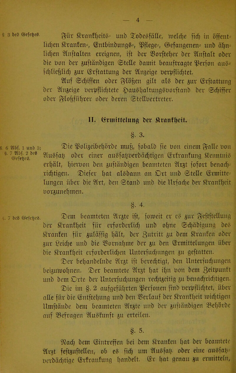 § s bc? ®cHc8, !^vanft)eit§* unb STobe^fäfle, Uietcfje [icf) in üffent= Iid)en ^^ronfen-, (Sntbinbung§:=, pflege-, ®efangenen= unb äl)n* Iicl}en Stnftalten ereignen, ift ber 3Sovftel}er ber Sinftalt ober bie bon ber suftänbigen ©teile bamit benuftrogte ^erfon ou§* ict)lie§licl) äur (Srftattung ber Slngeige berbflicljtet. §(nf ©c^iffen ober f^lÖfeen gilt al§ ber gur ©rftottung ber Slnjeige ber^flicl}tete ^au§t)altung§borftanb ber ©rljiffer ober ^lo6fiil)rer ober bereu ©tellbertretcr. II, (Ermittelung ber ,SIrnnfl)eit. §. 3. 8.6 2ibf. 1 unb 3; ®ie ^oli§eibel)brbe mufe, fobnlb fie bon einem f^nlle bon 3(u§fa^ ober einer nugfntmerbncljtigen (Srfranfung Slcnntni‘3 erl)ält, l]ierbon ben äuftcinbigen bemntetcn ?(rät fofort benacl)^ ridjtigen. ©iefer bat nlgbann an Ort nnb ©teile ßrmitte^ lungen über bie ?frt, ben ©tanb unb bie Urfnd)c ber S?ranfbeit borpnebmen. §• 4. 8.7 bcs ®cfct<cs. Oem beamteten 3lräte ift, fomeit er c§ pr ^'eftfteHung ber Slranlbeit für erforberlicl) unb ol)ne ©djöbignng beo Sh'anfen für juläffig bült, ber 3idritt gu bem Stranfcn ober gur 8eid)e unb bie ißornabme ber gu ben ©rmittelungen über bie Stranfbeit erforberlidjen Unterfnd)ungen gn geftatten. Oer bebanbelnbe ?lrgt ift beredjtigt, ben Unterfud)nngen beiguiuobuen. Oer beamtete 3(rgt but it)n bon bem 3eitpunft unb bem Orte ber Unterfudpngen veddgcitig gu benad)rid)tigen. Oie im §. 2 aufgcfübrten ^erfoneu finb bcrpflicbtet, über alle für bie (Sntftel)ung unb ben 5Bcrlauf ber ^rantbeit miditigcn llmftänbe bem beamteten §lrgte nnb ber gnftänbigen il^ebbrbc anf ^Befragen ?(u§htnft gn erteilen. §■ 5. 9Jad) bem (Eintreffen bei bem SDranfen l)öt ber beamtete ?lrgt feftguftellen, ob e§ fid) um ?Iu§fab ober eine ou§faü= berbiicbtigc (Erfranfung bonbeit. @r Ijot genau gn ermitteln,