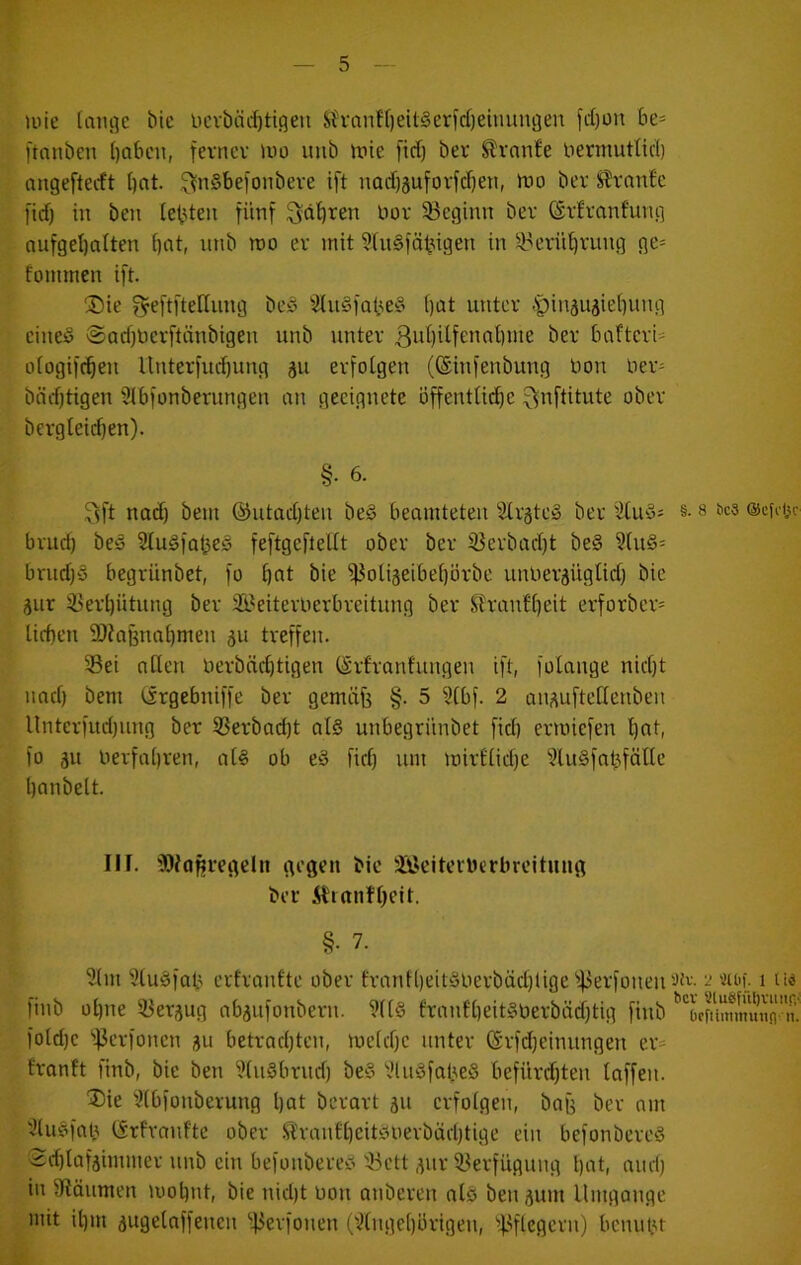 uiie (aiu]c bie bcvbäi^tiqeu Sh'anff)eU§erfd)eiuungen fd)üu be= ftnnben I)aben, fe^'ncv iuo uiib itiie firf) ber ^vnn!e nermutUcl) nugeftecft bot- ^nSbefonbeve ift nQd)äufovfcf)en, rtio ber Trante l'id) in beu lebten fünf ^dt)ren nov 33cginn ber (Srlranfung nufgel)nlten bot, iinb n)o er mit ?fn§fäbigen in ij^erübrung ge= foinmen ift. ®ie geftfteHnng be« StuSfabe^ f)ot unter .'pinäujiebung einesS @od)Uerftnnbigen unb unter ßobitfennbme ber bafterU oiogifeben llnterfucbung äu erfolgen (©infenbung üon ber= bärfftigen Slbfonbernngen an geeignete Öffentli^e ^nftitute ober bergleidjen). §• 6. 9ft nad) bem @utad)ten be§ beamteten ^^rgte§ ber iJlud^ brud) beä SludfabeS feftgefiellt ober ber iJ3crbad)t be§ ?lu§= brud)§ begriinbet, fo bot bie ifJoliseibebörbc unlierjüglid) bie jur 33erbütung ber Ä^eiterUerbreitung ber Jtranfbeit erforber* lieben 9)?aBnabmen 5u treffen. 35ei allen Derbnebtigen (Srfranfungen ift, folange nid)t nad) bem (srgebniffe ber gemiife §. 5 3lbf. 2 auj^uftellenben Unterfud)ung ber 5ßerbad)t al§ unbegrünbet fid) ermiefen bot, fo ju oerfabren, al§ ob e§ fiel) um mirflid)e ?lu§fabfölle bonbeit. IIf. '3)^0Rvegcln gegen bie ÜBeiteiucrbreitung ber i^ianfbeit. §• 7. 5(m 9lu§fab erfranlte ober tranfl)eit!3uerbäd)lige'!)3erfüuen finb ül)ne iBer^ug abjufonbern. 9ll§ franfl)eit§üerbäd)tig finb fold)c ifJcrfonen ju betrnel)ten, melel)c unter örfd)einungen er^ franft finb, bie ben ?lugbrud) be§ i?lu§fal3eS befürd)ten laffen. ®ie 'Jlbfonberung l)ot berart ju erfolgen, bag ber am '^luöfab ISrfranfte ober ft'rantl)cit)5uerbäd)tige ein befonbereS <2d)lafäimmer unb ein befonbere^ 'iöett ,^ur 33erfuguug l)ot, amt) in 9Räumen mobnt, bie nid)t üon anberen alö ben jum Ilmgonge mit il)m äugelnffenen ■45erfonen ('^lngel)brigen, i)3flegern) bcnuiu §. 8 bc3 ©cfoljc 5)iv. 2 'JUtf- 1 tiö bev Sluöfüljvuiifi-: brfiimmutifl-n.