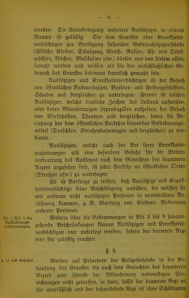 — 6 — Serben. ®ie Unterbringung niet)rerer SiuSjä^tger in einem 9?aunie ift guläffig. 3)ie bem Slronfen ober ^ronf^eit§= berbäcfjtigen äur 53erfügiing ftel)enben @ebraud)§gegenftänbe (3Bäfd)e, Meiber, ®rf)u^äeug, Söafd)^ Sfinfier^, unb 5i:tin£= gefdjirr, ^üd)er, DJJufifolien ufm.) bürfen nur bon biefem allein benu^t luerben unb müffeu at§ für ben ougfc^Iiefelidjen @e= braud) be§ ^ranfen beftimmt fenntti(^ gemadjt fein. SluSfä^igen unb ^rnnf()eit§berbäd)tigen ift ber iBefud) Don öffentÜ(^en SSabeanftatten, 33arbier= unb f^rifiergefd)öften, ®d)ulen unb bergleidjeu gu unterfagen. f^erner ift fotd^en 9(u§fä^igen, inetdje bcutlid)e be§ öeibenS aufmcifen, ober beren 9(bfonberuugen Seprabajillen enf^atten, ber iöefud) bon Söirtfc^aften, £i)eatern unb bergteic^en, fomic bie 58e= nu^ung ber bem öffentlichen üSertehre bienenben 33eförberung§= mittel ('X)rofd}fen, ©trafeenbahnmagen unb bergteidjen) gu ber» bieten. 2lu§fä^igen, meldhe nad) ber ^rt ihrer ^ranfheitS» erfd}einungen als eine befonbere ©efahr für bie Sßeiter» berbreitung beS 3luSfafeeS nad) bem ©utachten beS beamteten SlrateS anäufeben finb, ift feber SBerfehr an bffentlidhen Orten (©tragen ufm.) gu unterfagen. @S ift 53orforge gu treffen, bafe ^luSfö^ige nnb Slrant» heitSberböchtige feine SSefdhäftigung auSüben, bei meldjer fie mit anberen nicht auSfähigen i)3erfonen in unmittelbare 33e» rührung fommen, g. 33. SBartung bon Slinbern, 3Sebienung anberer ifJerfonen. 'jjr. 2 auif. 5 bcv Sßeitere über bie 33eftimmungen in 3(bf. 2 bis 5 hmauS» SSuÄ gehenbe 33efchränfungen fönnen luSfä^igen unb l^ranfheits» berbächtigen nur auferlegt merben, fofern ber beamtete ^Ir^t bieS für ^uläffig eradftet. §. 8. 9.14 bc8 ©cfcöes. sföerben auf (Srforbem ber 43oliäeibel)brbe in ber 33e» haufung beS S?ranfen bie nad) bem ®utad)ten beS beamteten 3(räteS äum Smecte ber Ülbfonberung notmenbigen ©in» rid)tungen nid)t getroffen, fo fanu, falls ber beamtete 3lrät eS für unerläfeUd) unb ber behanbelnbe Ülrat eS ohne @d)äbigung ^