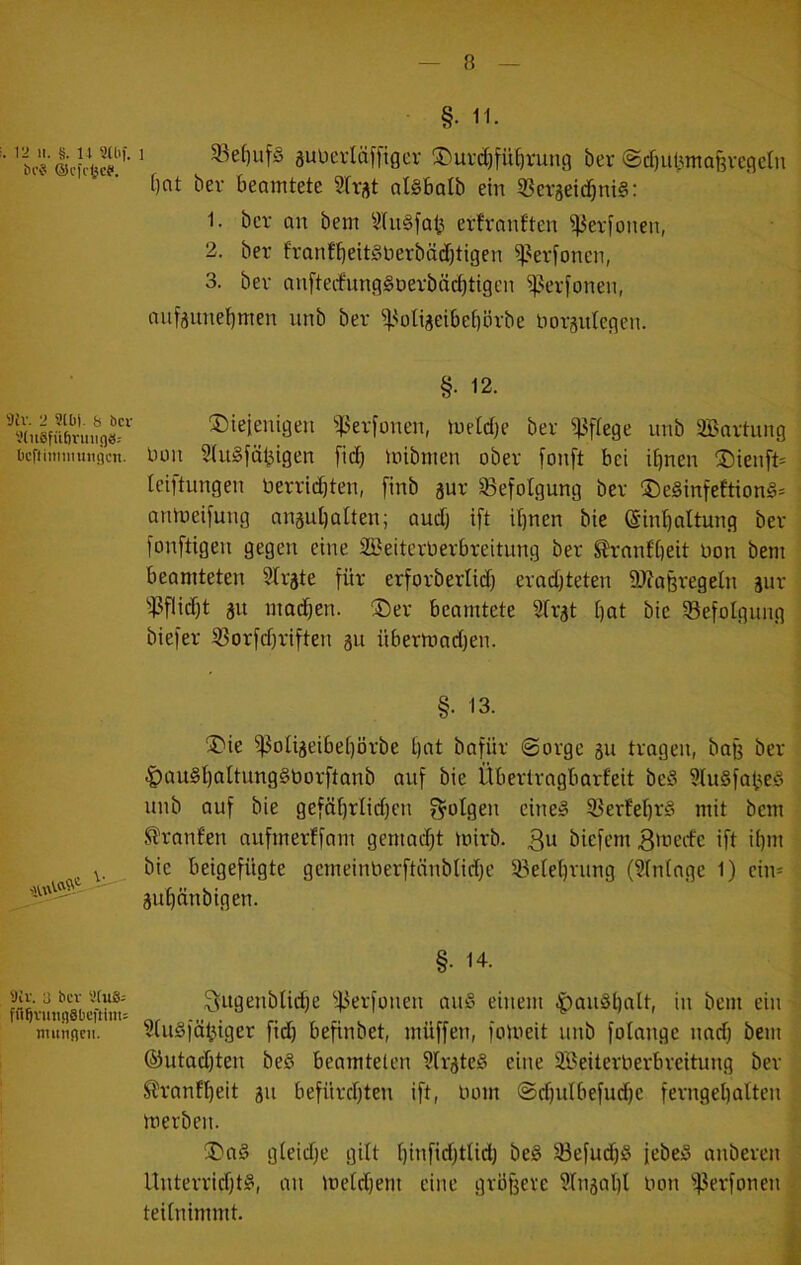 . 12 II. §. U 9Uif. iH’8 ©l'ff^ce. 9iV. 2 9lüj. b öcv 9(u6füf)ruii()8: lieft iniinungcn. 9ir. 3 bev 'JCuS- fü^vimsiSticftim: numficii. 1 §. 11. 33ef)ufS äuucvläffiger 3)urd)fü^rung ber ©ebuijntafevegetn f)ot ber beamtete Slrj^t atsbalb ein 53er5eid^ni§: 1. ber an bem 3(u§fab erfranften ^erfonen, 2. ber franfbeit§Derbäd)tigen ^^erfonen, 3. ber anfterfungSDerbäebtigen ^^erfonen, anfjune{)men unb ber ^^oti^eibebörbe liorgntegen. §. 12. ®ieienigen ^^erfonen, meld)e ber pflege unb äBartung Don 2(u§fäbigen fid) loibmen ober fonft bei ihnen ^5)ienft= ieiftungen Oerriebten, [inb äur ^^efotgung ber ®e§infeftion§= amoeifung anaubalten; audj ift ihnen bie (Sinbaltung ber l'onftigen gegen eine SlBeiterOerbreitung ber Slranfbeit Oon bem beamteten Strate für erforberlid) erad)teten 9J?a8regetn aur i^flidit au machen. ®er beamtete Sfrat hut öie ^Befolgung biefer 53orfdiriften 31t übermadjen. §. 13. jDie ^oUaeibehörbe hot bafür Sorge au tragen, baj3 ber |)au§hoItung§borftanb auf bie Übertragbarfeit be§ ?lu§fatied unb auf bie geföhrlid)en f^otgen eine» SBerfehtS mit bem Slranfen nufmerffam gemadit mirb. 3u biefem 3'oecfe ift ihm bie beigefügte gemeinOerftänblidfe Belehrung (Sfntage 1) ein* auhünbigen. §. 14. ^ugenblidje 'if.^erfonen au^’ einem ^anäholt, in bem ein Sfu^fö^iger fid) befinbet, müffen, foioeit unb folange nadj bem ®utad)ten be§ beamteten ?frate§ eine SBeiterOerbreitung ber Slranfheit au befürchten ift, üom Sdjulbefudje ferngehalten merben. ^a§ gleidje gilt hiufiditlid) be§ 33efud)§ febeö anberen llnterrid)t§, an loeldjem eine größere Slnaahl Oon ^^lerfonen ^ teilnimmt. [