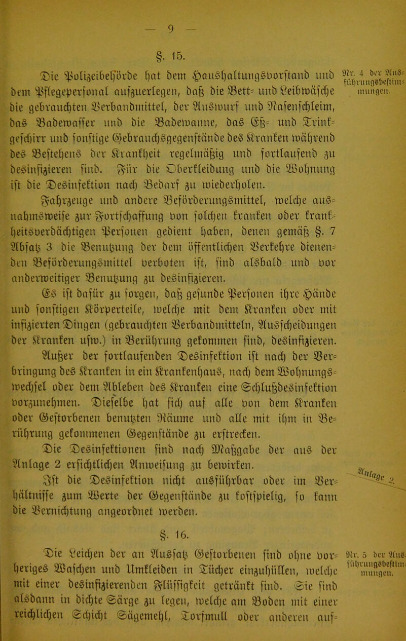 §• 15- Die ‘>}.>üUi5eibe()’övbe f)at bem ^au§()aÜuufl§üovftaub uub bi'tn'i^flege^erioimt aufjuerlegen, bafe bie S3ett« imb ^^eibtüäfdje munflcn, bie gcbvaud)ten $3erbanbiitittel, bev ?lu§unirf unb 9?afenic^leim, bo§ ®abett)a[fer unb btc 33nbeUJannc, ba§ (Sß* unb Dviiif' nefci)iiT uub fouftige ©ebvaucf)§gegenftänbe be§ ^^^rnu^eu Uiä^veub be§ 58eftel)euö bev Slvnnft)eit vegelmüfeig uub forttaufenb 311 beSinfisieveu fiub. fV’iir bie C-berfteibung uub bie 2i3ot)uuug ift bie DeSiufeftiou nadj :öebavf 311 unebevt)oleu. ^n^v3euge uub anbeve 5Befövberuug§mitteI, uield}e au§* uübinötueife 3ur ^ovtl’d)affuug Don fotd)Cii fvaufen ober £rau6' i)eit0üerbäd)tigeu ^]3ev)oueu gebient babeii, beueu geuiäß §. 7 'Jlbfat^ 3 bie ^enuljuug bev beut öffcutlid)eu 33evfe£)ve bienen- bcu 33efüvbevungsutittet uevboteu ift, [iub oBbcitb uub üov nnbevtoeitigev 33enubung 31t beSiufisieveu. (Sö ift bnfüv 3u [ovgeu, baß gefunbe ^^evfoueu i^ve -ipäube uub fonftigeu S'övpevteite, lueldje mit bem i^vnnfeu obev mit infiaievten Dingen fgebvaud)teu 33evbanbmittc(n, 9(u§fd)eibuiigeu bev Slvnnten ufm.) in 33evüt)vung gefommen finb, be§infi3ieven. ?lußev ber fovtiaufenben DeSinfeftion ift nnd) bev 35ev* bvingung be§ SJvanfeu in ein S£vnnfen^au§, nnd) bem Sßot)nimg§= med)fel obev bem ?tbleben be§ Shrnnfen eine @d)tußbe^infeftion t)or3une^men. Diefelbe l)at fid) auf ntte Don bem Sh'an!en obev ©eftovbenen benußteu Stnume unb alle mit U)ni in ^e= vüt)rung gefommeiien ©egenftänbe 311 evftvecfeu. Die Deöinfeftionen finb nnd) 9J?aßgabe bev nu§ bev ^Jtnlage 2 erfic^ttid)en 9tmiieifung 31t bemivOeu. Sft bie De^infeftion uid)t au§fü[)rbnv obev im 35ev= böltniffe 3um iffierte bev ©egeuftiinbe 311 foftipielig, fo fanu bie 33evnid)tung ongeovbnet loevben. §• 16. Die i'eid)en bev an 5(ugfat^ ©eftovbeueu finb ot)ne üov* 5 «h« bevigeS 3Bafd)en unb Umfteiben in Düd)ev eiu3uf)üllen, meld)e mit einev beSinfisievenben f^lüffigfeit getvänft finb. 'Sie finb aUbann in biebte Sävge 311 (egen, >uetd)e am 33oben mit einev veid)Ud)eu Sd)id)t Sägemebb Dovfmull obev anbeveu auf'-