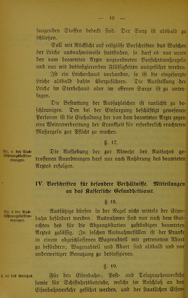 9lv. 6 ber 8tu8= füIjrungSbeftini) ntungen. 'Jii\ 8 bev 8Cu8= fü^rungöficftitn: ntungen. §. 40 bcS OefcfecS. faugenben (Stoffen bebecft finb. ®ev <Snrg ift ntsbntb ju frf)tief^en. 0oH mit fRüiffid)t auf reUgiöfe 53orfc§riften ba§ SBafc^en ber Seidje au§nat)rn§meife ftattfinben, fo barf e§ nur unter ben bom beamteten Slrjte angeorbneten 55orficbt§maferegetn unb nur mit beSinfi^ierenben fVHiffigfeiten auSgefü^rt merben. 3ft ein öeicben'^auS bort)anben, fo ift bie eingefargte Seid)e atSbalb bat)in übergufübren. ®ie SluSftellung ber Ccidfe im (SterbebauS ober im offenen ©arge ift gu unter- fagen. ((Die §8eftattung ber SluSfa^Ieicben ift tunücbft gu be= fcbleunigen. !©en bei ber ©infargung befebäftigt gemefenen ißerfonen ift bie (Sinboltung ber bon bem beamteten Slrgte gegen i eine SBeiterberbreitnng ber Sl'ranfbeit für erforberticb erachteten * 9}?a6regetn gur ^fiiebt gu machen. I §•17. i ®ie Slufbebung ber gur SIbmebr be§ 3lu§falje§ ge-j troffenen Slnorbnungen barf nur nach ?lnbörung be§ beamteten? SirgteS erfolgen. IV. 33orfcbriften für befonbere SSerböItniffc. 9)MtteiIungcn, an ba§ Äatfcritcbe ©efunbbeiti^nmt. § 18. 2tu§fähige bürfen in ber Stege! nicht mittels ber ©ijen^.v bahn beförbert merben. SluSnabmen finb nur naef) bem @ut*tt achten beS für bie SlbgangSftation guftänbigen beamteten ^ SlrgteS gulöffig. :j^n fotdhen SluSnahmcfätlen ift ber SJrante^ in einem abgefd)toffenen SBagenabteil mit getrenntem Slbort'^^ gu beförbern; SBagenabteil unb Slbort finb atsbatb unb oori| anbermeitiger S3enubung gn beSinfigieren. §.19. I I f^ür ben (Sifenbahn-, ''43oft= unb Selegrabheuuerfehri’ fomie für ©chiffabrtsbetriebe, meicbe im Slnfdhtub an ben^ ©ifenbabnbertehr geführt merben, unb ber ftaatlichen (Sifen^