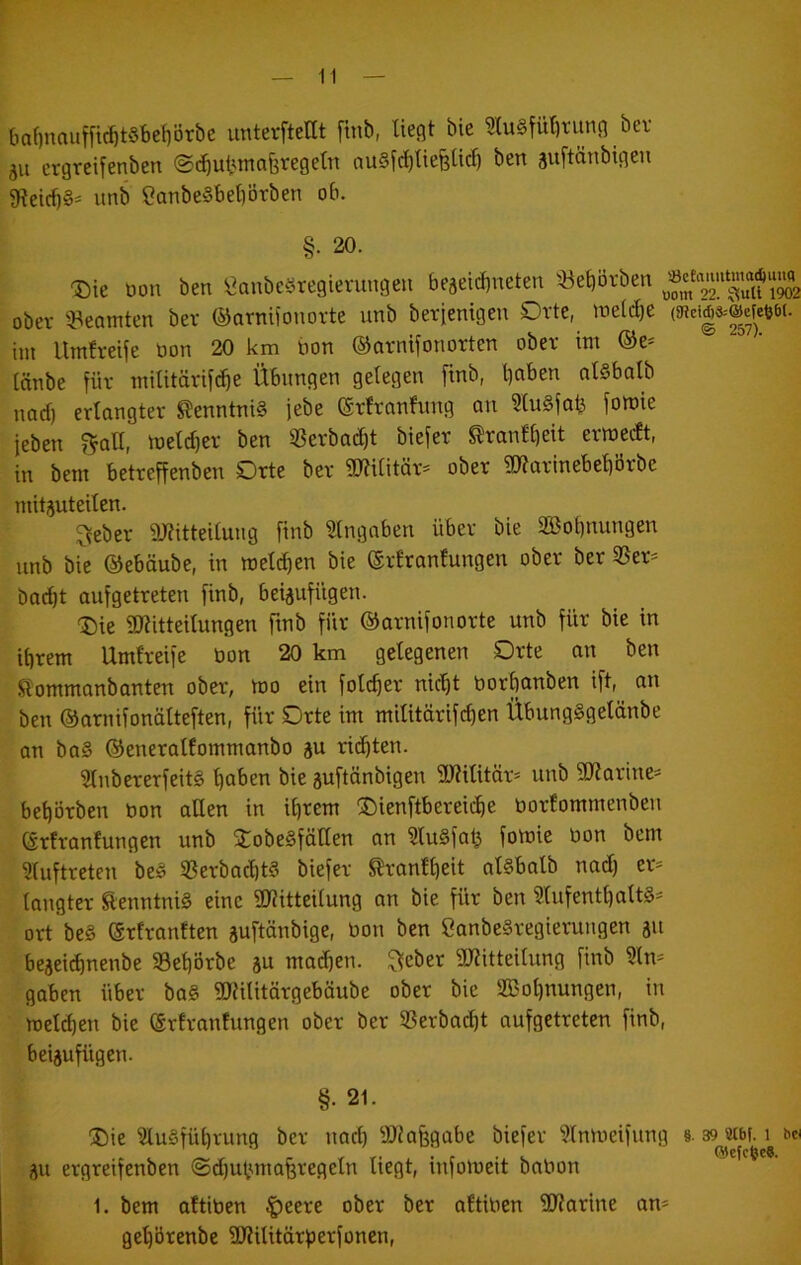 6af)nauf[i(^t§t)ef)örbe imterftettt ftnb, ließt bie 9lu§fül)tunß ber 511 crgrcilenben ©cbut'inaferegetn auSfditiefeltc^ ben ^uftänbigeu 9leirf)§' unb Canbe§bet)örben ob. §• 20. -Die tion ben ^anbeöregieniugeu beseicbneten 5Öel)i3rben obev ^Beamten ber ©arnUonorte unb berjenigen Orte, lueidie mmmm- im llmfreife tion 20 km bon ©arnifonorten ober im ®e* tnnbe für militörif^e Übungen gelegen finb, l)aben olSbalb nad) erlangter Kenntnis febe ©rfranfung an 3tu§fab foroie feben f^aH, iueld)er ben 33erbad)t biefer ^ranfbeit erraedt, in bem betreffenben Orte ber iJJtilitär- ober gKarinebel)örbe mitäuteilen. ^eber i)J?itteilung finb Eingaben über bie 2Bol)nungen unb bie ©ebüube, in roeldien bie ©rlrantungen ober ber 35er^ bac^t aufgetreten finb, beiäufügen. ®ie SKitteilungen finb für ©arnifonorte unb für bie in ihrem Umfreife bon 20 km gelegenen Orte an ben .Stommanbanten ober, too ein folcher nicht borbanben ift, an ben ©arnifonälteften, für Orte im militärifchen ÜbungSgeldnbe an ba§ ©eneralfommanbo äu richten. 2lnbererfeit§ höben bie guftänbigen SUiilitär- unb 50?arine= behörben bon allen in ihrem ®ienftbereiche borfommenben ©rtrantungen unb XobeSfäHen an ?lu§fah fotnie bon bem ?luftreten be§ 5ßerbad)t§ biefer ^ranfheit alSbalb nad) er* tangter tenntni§ eine 9)?itteilung an bie für ben ?lufenthalt§* ort be§ ©rfranften äuftönbige, bon ben eanbeSregierungen 311 beaeichnenbe 33ehörbe au madfen. ^cber 9Kitteilung finb ?ln* gaben über ba§ üDUlitärgebäube ober bie 2ßol)nungen, in meld)en bie ©rlranfungen ober ber Sßerbad)t aufgetreten finb, beiaufügen. §. 21. Die 3lu§führung ber nad) SJiafegabe biefer ?lnmeifung §. 39 acbi. 1 w ' ' *•* au ergreifenben ®d)utmta§regeln liegt, infotbeit babon 1. bem aftiben |)eere ober ber oftiben SKarine an* gel)örenbe iüKilitörfjerfonen,