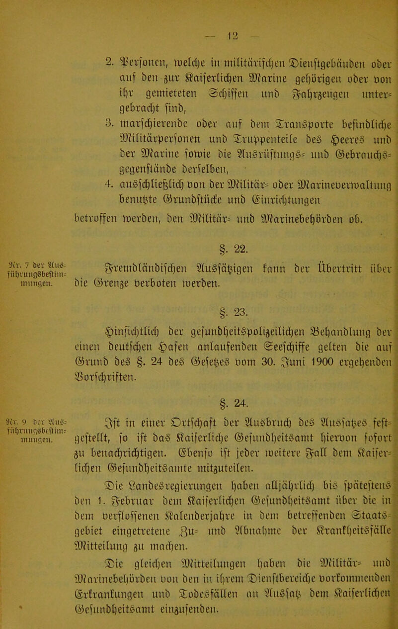 fülivuiiflSbeftim: imttiQcn. 'Jtv. 9 bcv fiiljvunnbbfftini: imnincii. 2. ^H’rfüucn, luelclje in niilitävifcijt'n ®ienft.qe[innben ober auf ben gut S?aiferlid)en ä)?nrine ge()örigen ober öon i^v gemieteten @rt)iffen unb ^’nl)väengen unter* gebradjt finb, 3. inarfcl)ierenbc ober auf bem 2:rnn§porte befinbiicf)e Wititärperfonen unb 2:ruppenteUe be§ ^eere§ unb ber SJfarine fomie bie SfnSrüftnng?’* unb @ebrancf)§* gcgenflcinbe berfelbcn, 4. au§f(^Iiefelicfj oon ber 2)iUitär* ober älJarineüermaUung benutze ©runbftnife unb ®inrid)tungen betroffen ioerben, ben t)J?ilitar* unb 9J?arinebe^örben ob. §. 22. ^'remblnnbifdfen 3(u§fätngen fnnn ber Übertritt über bie ©renge berboten merben. §• 23. |)infid)tUd) ber gefunbi)eit§potiäeilid)en 33et)anbtung ber einen beutfdjen .^afen onlaufenben Seefc^iffe gelten bie auf ®runb be§ §. 24 be§ ©efepeS bom 30. ^uni 1900 erget)enben Ü3orfd)riften. §. 24. ^vft in einer £)rtfd)aft ber SlnSbrnd) bei? IHudfobeu feft* gefteUt, fo ift ba§ Sfaiferiid)e ®efnnb()eitSamt bierbon fofort äu benad)rid)tigen. ©benfo ift jeber loeitere bem SToifer* tid)en ©efnnbbeitSnmte mitguteiien. ®ie ÖanbeSregierungen t)aben aüjäl)rtid) biC fpäteftemS ben 1. Februar bem ^aifertidjen ®efunbi)eit§nmt über bie in bem berfioffenen .SlMIenberinbre in bem betreffenben Staotiä* gebiet eingetretene Qu- unb 5(bnal)mc ber ,S?ranf()eit§för(e ?Ofitteilung gu mad)en. ®ie gleidjen iWitteUungen l)aben bie tDiititör* nnb ä)iarinebeI)orben bon ben in i[)rcm !l)ienftbereid)e borEommenben (SrEranEungen unb Stobcöfaiien an t’EiuSfab bem S^aiferlidfen ©efunbljeitSamt eingufenben. ; i