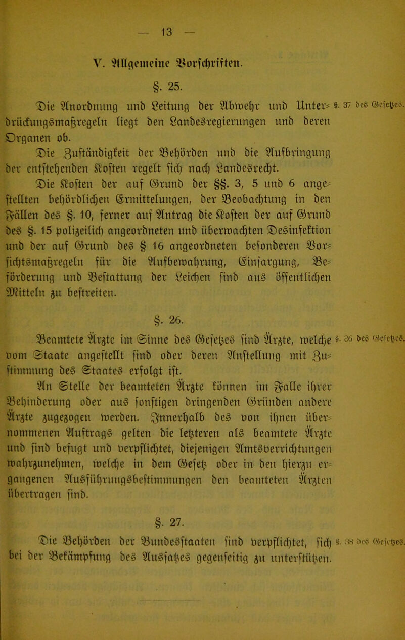 V. i?inflemcinc 'i«ori‘d)i’iften. §. 25. Die Sttiorbming unb Leitung bev Slbioe^r unb Untere §• 37 bcs escfctcj. brücfuug§ma§regetn liegt ben SanbeSregierungen unb beren Organen ob. Die 3uftönbigfeit bev 5ßet)örben unb bie 9lufbringung bev cntfte^enben Soften regelt fiel) nacl) Öanbc§rec^t. Die SÜoften ber auf ©runb ber §§. 3, 5 unb 6 angc^ [teilten bel)brblid)en ©rinittelungen, ber 33eobacl)tung in ben f^äUen beS §. 10, ferner auf Eintrag bie Sloften ber auf ©ruub be§ §. 15 ^oligeilid) angeorbneten unb übermat^ten DeSinfeltion unb ber auf @runb be§ § 16 angeorbneten befonbereu 33oV' fiditSniaßregeln für bie ?tufbeioal)rung, ©infargung, 5Bc' förberung unb 33eftnttung ber Öeirben finb au§ öffentlid)en DJfitteln ju beftreiteu. §. 26. ^Beamtete Ülväte im Sinne be§ ®efe^e§ finb ^r^te, toeldie §■ 3f> «icict^es. uom Staate angeftellt finb ober beren 9lnflelluug mit 3«== ftimmung be§ Staate‘5 erfolgt ift. ?(n Stelle ber beomteten ^rgte fönnen im g^alle il)rer 33eliinberung ober au§ fonftigen bringenben ©rünben anbere Firste augejogeu merben. 3nnerl)alb be§ Hon i()nen über* nommenen 9luftrag§ gelten bie lefUeren als beamtete ’)lräte unb finb befugt unb uerf)flid)tet, biejenigen 2lmt§berrid)tungcn mal)räunel)men, melc^e in bem ©efeü ober in ben l)ieräu er= gongenen ?lu§fül)rung§beftimmungen ben beamteten '^Irgten übertragen finb. §• 27. Die iBeljörben ber 53unbe§ftaaten finb üevpf(id)tet, fid) «■ '*3 fi’«' («cK^e#, bei ber ^-öefämpfung be§ 2tu§fal\e§ gegenfeitig ju unterftüt>ien.