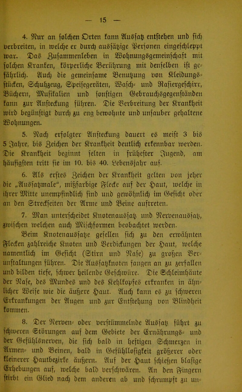 4. 9?ut on folgen Orten fann 2lu§fa^ entftetjen unb fidj berbreiten, in it)eld}e er burd) auSfä^ige i|3erfonen eingefd)le^3^.it nmr. 5Do§ 3ufamntenleben in Sßo^nungSgemeinfdjaft mit fotc^en Slranfen, för^ertid^e SBerül)rung mit benfelben ifl ge* föi)rli(^. Sind) bie gemeinsame SSenuijung bon ^Ieibung§* ftüden, ©d)u^äeug, ©^eifegeräten, SBafd)* unb 9ta[iergefd)irr, 33üd)ern, 5D?ufifalien unb fonftigen ®ebraud)§gegenftänben fann äur §Inftecfung fül)ren. Oie ^Verbreitung ber S?ran£^eit roirb begünftigt burd) gu eng bemo!^nte unb unfauber gel)attene aßo^nungen. 5. 9?ad) erfolgter Sinftedung bauert e§ meift 3 bi§ 5 ^a^re, bi§ ^ranfi)eit beutlic^ erfennbar merben. Oie ^ranf^eit beginnt fetten in friU)efter ^ugenb, am ^öufigften tritt fie im 10. bi§ 40. 8eben§ial)r auf. 6. ?n§ erfte§ *5er S?ranft)eit getteii bon iet)er bie „StuSfa^mate, mi^arbige gdede auf ber |)aut, metzle in i^rer 9J?itte unembfinblii^ finb unb gemöf)nlid) im ©efidft ober an ben ©tredfeiten ber Slrme unb §8eine auftreten. 7. 9)?an unterfc^eibet ^notenauSfa^ unb 9'?erbenau§fat^, jmifdjen metc^en and) 2)?iic^formen beobad)tet merben. Söeim SlnotenauSfa^e gefeiten fid) 31t ben ermätjnten t^Ieden sa^trei^e Slnoten unb 33erbidungen ber |)aut, metd)e namentlich im ©efti^t (©tirn unb 9?afe) 3U großen ®ev* unftaltungen führen. Oie StuSfai^fnoten fangen an 3U serfatlen unb bilben tiefe, fd)mer heitenbe ®efd)müre. Oie ®chteimt)äute ber 9?afe, be» SRunbeS unb be§ ^’et)t£o)jfe§ erfranfen in ät)n* lieber SBeife mie bie äußere ^aut. 9tud) fann e§ 3U fchmereu ©vfranfungen ber klugen unb 3ur @ntftel)ung bon 33linbheit fommen. 8. Oer S^ierben* ober berftümmelnbe 2tu§fab führt 311 fchmeren ©törungen auf bem ©ebiete ber ©ruährungS* unb ber ©efühtSnerben, bie fid) batb in heftigen ©d)iner3en in 5trmen* unb ^Seinen, batb in ©efühltofigfeit grünerer ober fteinerer ^autbe3irfe äußern. Stuf ber ^aut fd)ie^en btafige (Erhebungen auf, meld)e batb berfrhmären. Sin ben jV^ingern ftirbt ein ©tieb na^ bem anberen ab unb fchrum))ft 31t uii*