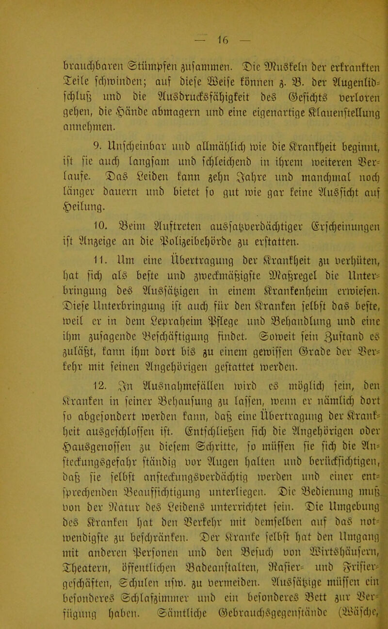 braud)tioren ©tümbfen äufannnen. X)ic 9J?u§feln ber erfranftcn Steile fcf)>t)inben; auf bicfe SBeife lömien 3. ber ?lugentib= fc^Iufi unb bie 3lu§brucE§fä!^igfelt be§ ®e[id}t§ uerloren gel)en, bie A^önbe obiuagern unb eine eigenartige ^lauenfteHung annel^nien. 9. Unfcl)einbar unb allinä()Iict) tvie bie Slranf^eit beginnt, ift fie aucf) langfam unb frl)leid)enb in il)reni ineiteren ißer^ taufe. ®a§ Seiben fann 3el)n ^at^re unb mand^mat nori) länger bauern unb bietet fo gut mie gar feine illu§fid)t auf |)eilung. 10. iBeiin 3luftreten au§fabberbüd)tiger ®rfd)cinungen ift Stnseige an bie iPoli3eibe^örbe 311 erftatten. 11. Um eine Übertragung ber .Qranfljeit 311 Uerl)üten, bat fidj als befte unb smecfinäfeigfte fOfaferegel bie Unter= bringung beS SluSfäbigen in einem Sh*anfenl)eim ermiefen. ®iefe Unterbringung ift auch für ben S^ranfen felbft baS befte, meil er in bem Sepral)eim Wege unb 58ebanbtung unb eine it)m 3ufngenbe SHefd)äftigung finbet. @omeit fein 3uftanb e§ 3ula§t, fann ibm bort bis 3U einem gemiffen ©rabe ber ^Per* fet)r mit feinen Slngebörigen geftattet merben. 12. ^n illuSnal)tnefätten uürb eS möglid) fein, ben Slranfen in feiner ^ebaufung 311 taffen, menn er nämlid) bort fo abgefonbert merben fann, bajj eine Übertragung ber Slranf* beit nuSgefcbloffen ift. ©ntfdjliej^en fid) bie 9lngel)örigen ober ^auSgenoffen 311 biefem ©djritte, fo muffen fie fid) bie 9ln= ftecfungSgefabr ftnnbig uor 3lugen bitten unb berücffid)tigen, baji fie felbft nnftecfungSoerbädftig merben unb einer ent* fpred)enben 93eauffid)tigung unterliegen. ®ic 33ebienung mug uon ber 9Jntur beS CeibenS unterrid)tet fein. ®ie Umgebung beS ^ronfen t)‘U ben ißerfebr mit bemfelben auf baS not- menbigfte 311 befd)rnnfeu. ®er Siranfe felbft bol ben Umgang mit anberen i)3erfonen unb ben 5ßefud) non ^JBirtSbäufern, bffentlid)en SBabeanftaltcn, fRafier= unb fyrifier» gefebäften, gd)ulen itfm. 3u Uermeiben. ?luSfäbige müffen ein befonbereS @d}taf3immer unb ein befonbereS iöett 3ur Ver- fügung bnben. ©nmtlid)e @ebraud)Sgegcnftänbc (V3äfd)c,