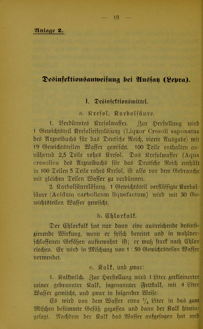 9tnlrtflc 8, ^e^infeHtou^aittuetfuiti) bei (Se^ra). I. ®c^inteftton§mitteI. ft. JSrefol, ßorbotfäure. 1. 93erbünnte§ Slrefoltuaffev. C^erftelluug luirb 1 ®eir)id)t§teil ^refo(feifenIö|ung (Liquor Cresoli saponatus be§ Sltätietbudig für ba§ ®eiitfd)e 9?etd), bierte 9Iu§gabe) mit 19 ®emid)t§teUen SBaffer gemifdjt. 100 Steile entt)atten nii- näfjevnb 2,5 Steile ro'^eS Slrefol. SDo§ Stvefolroaffev (Aqua cresolica be§ Slrgneibud)^ für ba§ ®cutfd)e 9?cid) enthält in 100 Steilen 5 Steile rof)e§ ^refol, ift ntfo bor bem ©ebrandje mit gleidjen Steilen Söaffer berbünnen. 2. SJarbolfänretöfiing. 1 ®cmid)t^teil berffüffigte Karbol' füure (Acidum carbolicum liquefactum) mirb mit 30 ©c- mic^tSteilcn äBaffer gemifd)t. b. ®f)torfalf. “Ser ©^lorfnlE ^nt nur bann eine au§reid)enbe be§infi* äierenbe SSirfung, menn er frifd) bereitet unb in mot)Iber= fdjloffenen ©efd^en aufbemnf)rt ift; er mufe ftart nad) Gf)[or riedjen. ©r mirb in 9J?ifd)ung bon 1 : 50 ®emid)t§teilen SBaffer bermenbet. c. ^alf, unb smar: 1. SPnlfmildj. 3bv |)erftellung mirb 1 fiiter äcrfleinertcr reiner gebrannter Stalf, fogenannter ^ettfalf, mit 4 Öiter SBaffer gemifdjt, unb smar in folgenber SBcife: (55 mirb bon bem Sßaffcr etma V4 ßitet' in ba§ äum' SOüfdjen beftimmte ©efä^ gegoffen unb bann ber ^al£ Ijinein* gelegt. 9?ad)bcm ber .<iTntf ba5 3Baffer mifgefogeiT ()at unb i: