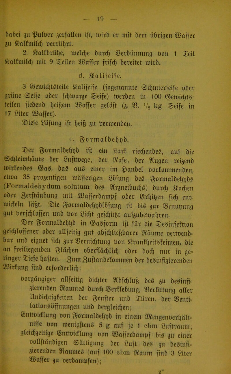 bnbei au ^43u(ücr aci-fallcn ift, unrb er init bem übrigen 3Baf[er au Stnlfmilcf) berrü^rt. 2. Slolfbrübe, loelc^e burd) 53erbiiunung bon 1 jteit ilolfmüdj mit 9 '^teilen 2Bof[cr frifd) bereitet mirb. d. ^aitfeife. 3 ®emid)t§teUe Staliieife (fogeuannte ©djutierfeife ober grüne 'Seife ober fcf)morae Seife) toerben in 100 ©emicfjtö' teilen fiebenb l)ei§em iffnffer gelöft (a- 53. 1/2 üg ®eife in 17 ?iter aBoffer). !Diefe ?öfung ift i)eife au bertoenbeu. 0. f^ormatbet)bb. ®er g-ormntbei)l)b ift ein ftail riedjenbeS, auf bic Sebieimbäute ber ^uftmege, ber 9?afe, ber Singen reiaenb mirfenbeS @nö, ba§ au§ einer im ^anbel borfommenben, ctma 35 broaentigen mäfferigen Cöfung be§ gormalbebbbS (Formaldehydum solutum be§ Siraneibucb§) burdf) Soeben ober 3erftäubnng mit SBafferbampf ober (Sri)iben ficb ent= mirfetn läfet. !Die f^ormatbebbblöfung ift bi§ aui' ^ennbung gut berfcbloffen unb bor Siebt gefdjiibt nufaubemabren. ^)er ^ormaibebbb in ®a§form ift für bie ®e§infeftion gefdjioffener ober aUfeitig gut nbfdjliebbarer 9Räume bermenb* bar unb eignet ficb aur 53ernid)tung bon ft'ranf()eit§feimen, bie an freiiiegenben f^tüdjen oberfiäcbiicb ober bo(b nur in ge- ringer j^iefe boften. ßuui 3uflnnbefommen ber beSinfiaierenben SBirfung finb erforberiidj: borgängiger oUfeitig biebter Sibfebtufe be§ au beäinfi- aierenben 9fiaume§ bureb 53erfiebung, Sßerfittung aüer Unbidjtigfeiten ber f^enfter unb Xüren, ber 53enti= lationgiiffnungen unb bergteicben; (Sntmiefiung bon 3'ormaibebbb in einem 5D?engenberbält= niffe bon menigfteng 5 g auf je 1 cbm'suftraum; gleicbaeitige entmiefiung bon SBafferbampf big au einer boQftönbigen Sättigung ber Suft be§ au be§infi= aierenben IRaumeä tauf 100 cbiu 9iaum finb 3 Siter SBaffer au berbampfen); 2*