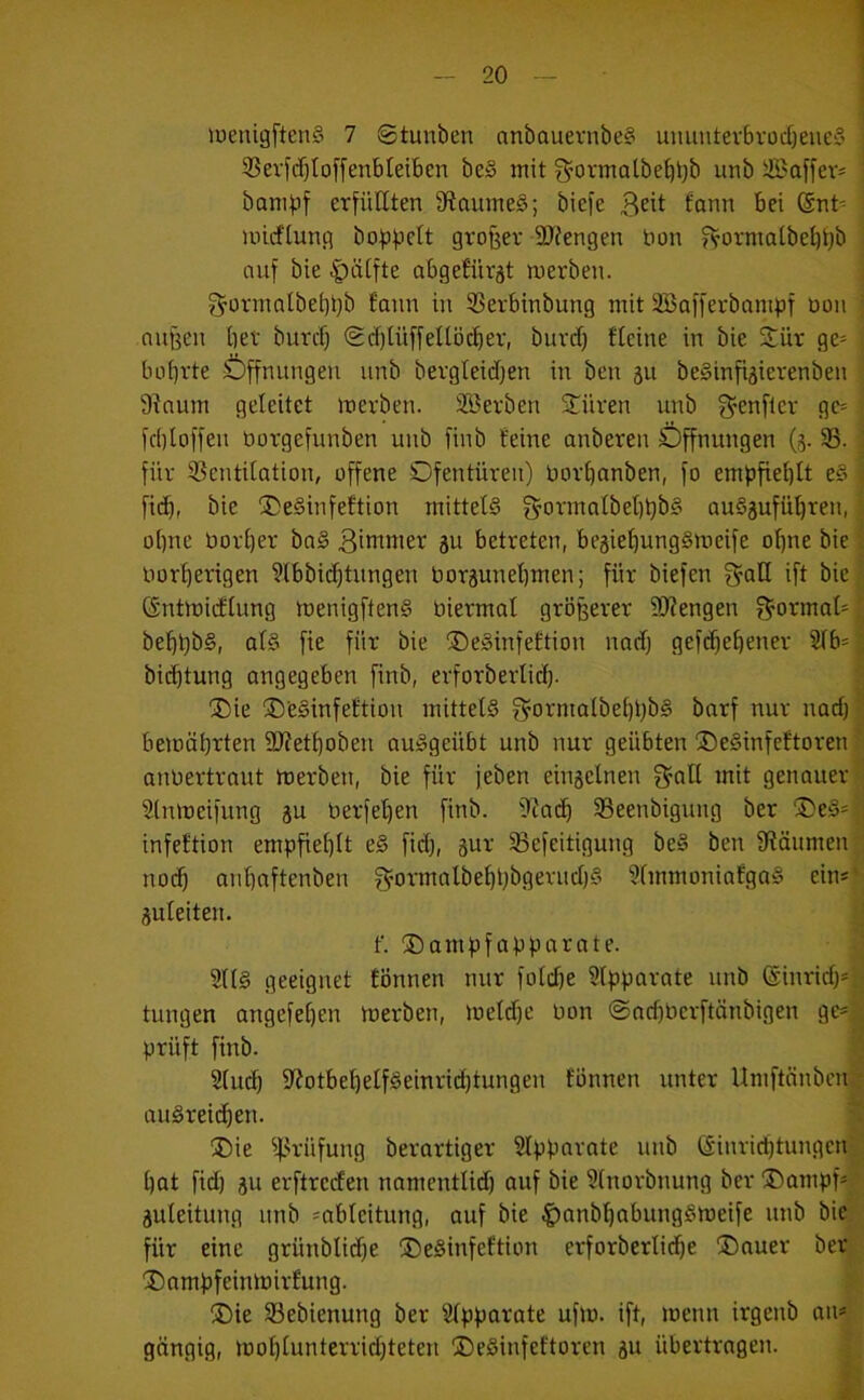 iuenigftenS 7 ©tunben anbauernbe? umintev6vüd)eue§ i 9Sevidf)Iof[enbtei6en be§ mit f^ovmatbe^bb unb Saffev* i bomijf erfüllten fftaumeS; biefe f'Qttn bei @nt= inirflunH bofjfjelt großer 9J?engen non fVormalbel)t)b : auf bie |)ä[fte abgefürst merben. i ^ormalbebüb fann in Serbinbung mit SBofferbampf öon ; außen bet burcb Scblüffetlöcber, buvcf) fteine in bie 2^ür ge= ; bobrte Öffnungen unb bevgleidfen in ben 311 beSinfi^ierenbeu : 9inum geleitet roerben. 2ßetben STüren unb 3’enflev ge= ; fcbloffeu borgefunben unb finb feine anbereu Öffnungen (3. 93. ] für 93eutilation, offene Ofentüren) borbanben, fo empfiehlt e§ i ficb, bie ®e§infeftion mittels g’ormalbebbbS au§3ufübreu, i ohne borljer boS Bibtmer 3U betreten, be3iebung§meife ohne bie I borberigen 9lbbii^tungen bor3unebmen; für biefen f^all ift bie| CSntmicflung menigftenS biermal größerer 3)?engen ?^ormal'| bebßbS, als fie für bie ©eSinfeftion uad) gef($ebener 2lb=| bicbtung angegeben finb, erforberlicb- 3 ®ie ©eSinfeftiou mittels g^ormalbebßbS barf nur uad)? bemäbrten 2)?etbobeu auSgeübt unb nur geübten ©eSinfeftoren anbertraut merben, bie für jeben eiu3clnen f^all mit genauer^ Stnmeifung 3U berfeben finb. 9Zai^ 93eenbiguug ber ®eS= infeftion empfiehlt eS fid), 3ur SBefeitigung beS ben fßäumeu , no(^ aubnftenben 3^ormalbebt)bgerud)S 9fmmoniafgaS eins‘ 3uleiteu. ) f. ®ampfapparnte. 9llS geeignet tonnen nur foldfe 9lpparate unb @inrid)*d tungen angefeben merben, meldfe bon ©ndfberftänbigen prüft finb. ’u Slucb fliotbebelfSeinrii^tungen fonnen unter Umftnnbeui auSreidien. ^ ®ie ^4-^rüfung berartiger Slppnrate unb dinricbtungcu;; bat fid) 311 erftreden namentlid) auf bie 9(norbnung ber ®ampf*r 3uleitung unb =ableitung, auf bie ^anbbabungSmeife unb bie; für eine grünblidfe ©eSinfeftion erforberlidfe ®nuer bet'. 'I)ampfeinmirfung. • ®ie Sebienung ber Slpparate ufm. ift, meun irgenb au*’ gängig, moblunterrid)teteu ©eSinfeftoren 3U übertragen. | £
