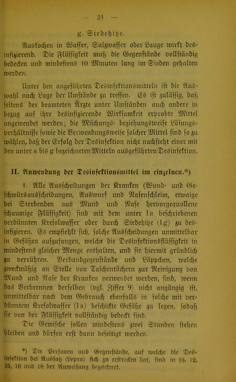 g. @iebe()iüc. 9lu!5fod)en in äi'affer, ©ntjUiaffer ober Sauge mirft be§' infiäievenb. ®ie f^tüifigfeit inu§ bte ©egenftänbe boUftänbig bcbeden imb minbeftenS 10 9J?inuten lang im ©ieben ge'^atten merben. Unter ben angetül)vten ©e^infeftionginitteln ift bie 3[u§= mat)I naci^ Sage ber Umftänbe 511 treffen, ©d ift gulüffig, bafe fciten§ ber beamteten ^rgte unter Umftänben auc^ anbere in bejug auf i^re beSinfigierenbe Sßirtfamfeit erprobte SJfittel angemenbet merben; bie 9)Jifd)ung§* be3iet)ungimeife SöfungS= ber^ättniffe fomie bie SBermenbitngimeife folc^er 5!0?ittel finb fo ju möf)Ien, baß ber ©rfolg ber ®e§infeftion nidjt nadjftel^t einer mit ben unter a bis g begei(^netenÜ)?ittetn auSgefü^rten^elinfeftion. II. i?(nmenbung ber STesinfeftioutMnittd im einzelnen.*) 1. Sllte 2(u§f(^eibungen ber ^ranfen (Sßunb' unb ©e= f(^mür§au§f(^eibungen, 5lu§murf unb fJiafenfi3)teim, etmaige bei ©terbenben au§ 3??unb unb fifafe '^erborgeguotlene f(^aumige f^füfftgfeit) finb mit bem unter la befc^riebenen berbnnnten J^ref olmaff er ober buri^ ©iebebitje (lg) ju beä- infizieren. empfiehlt fid), fotdje 9lu§fc^eibungen unmittelbar in ©efä^en aufzufangen, metdje bie ®e§infeftion§flüffigfeit in minbeftenS gleicher 9}?enge entl)alten, unb fte hiermit grünblich ZU berrühren. SBerbanbgegcnftänbe unb Säpfidien, meldfe zmecfrnä§ig an (SteKe bon 'Xaf(hentüd)ern zur Steinigung bon ®?unb unb Stafe ber Slranfen bermenbet merben, finb, menn ba§ ißerbrennen berfelben (bgl. 9) nicht angöngig ift, unmittelbar nad) bem ©ebraiuh ebenfaKS in fotdje mit ber* bünntem Slrefolmaffer (la) befchidte ©efäfee zu legen, fobah fie bon ber f^tüffigfeit bollftänbig bebcrft finb. 'J'ie ©emifdie foKen minbeften§ zuu’i ©tunben ftehen bleiben unb bürfen erft bann bcfeitigt merben. *) 3)ie dJerfonen unb ©egenftänbe, auf mcld)e bie ®e8= infeftion bet Stuefah (Sebra) ftch Z» cvftrcd'en hot, finb in §§. 12, 15, 16 nnb 18 ber 'itnmeifnng brzfldmct.