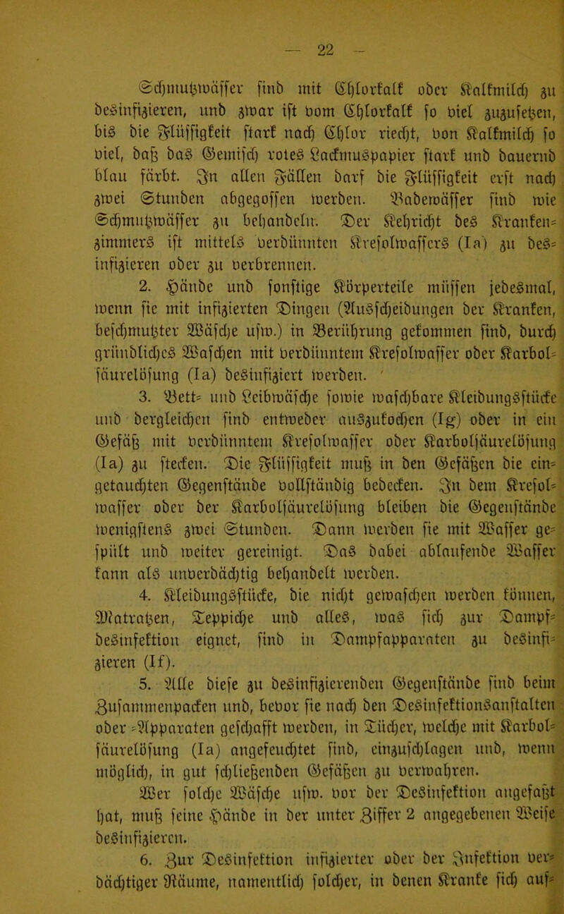 ©cf)mut5iuiitfev finb mit St)torta[f ober StnlfmUrf) ju be^infijieren, unb sinar ift Dom (S:()Iorfatf fo biet auäufet^eii, bi§ bie glüffigfeit [tnrf nod) Si)lor ried)t, bon ^olfmitcb fo biet, ba§ ba§ ®einild) vole§ ßadmuS^abier ftart unb bauernb blau färbt, allen fyällen barf bie f^lüffigfeit erft nad) ätnei ©tunben abgegoffen merben. ^-l^abemäffer finb mie ©djmn^mäffer ju bebanbclu. ®er Stel)vid)t be§ Slranfen* äimmerS ift mittels bevbünntcn SlvefoImaffcvS (Ia‘) 51t be§= infizieren ober 511 berbrennen. 2. |)änbe unb fonftige Körperteile miiffen febeSinal, menn fie mit infizierten Gingen (Slu§fd)eibungen ber Kranfen, befdfmubter SBäfdje ufm.) in 5ßerül)rung gefommen finb, burd) grünblid)c§ SBafdjen mit berbünntem Krefoircaffer ober KarboI= fäurelöfung (la) beSinfiziert ioerben. ' 3. ^.öett= unb ßeibmäfd)e fomie mafdjbare Kleibung§ftürfc unb bergleid)cn finb entmeber au§zulod)cn (lg) ober in ein ®efäf3 mit berbünntem Krefolinaffer ober Karboljnurelöfung (la) zu fterfeu. ®ie f^lüffigfeit mufi in ben ©eföfeen bie ein= gctaud)ten ©egenftänbe boUftänbig bebeden. ^n bem Krefot* maffer ober ber Karbolfäurelofung bleiben bie ©egenftänbe ioenigften^ z'^ci ©tunben. ®ann ioerben fie mit SBaffer ge^ fpült unb loeiter gereinigt. ®a§ babei oblaufenbe ÜBaffer fann alö unberbäd)tig bel)anbelt ioerben. 4. KleibungSftiufe, bie nidjt geionfd)en ioerben fönnen, DJfatra^en, S^eppidje unb alle§, ioo§ fid) z^v Dampf' beSinfeftion eignet, finb in Dampfnpparntcn zu beSinfi-- zieren (If). 5. ''^llle biefe z« beSinfizicrenben ©egenftänbe finb beim 3ufammenpaden unb, beOor fie nad) ben DeSinfettionöanftalten ober ^?lpparaten gefd)offt merben, in jLÜd)er, loetd)e mit Starboi* fäurelöfung (la) angefeud)tet finb, einzufdjlagen unb, loenn möglid), in gut fd)lie{3enben ©efä^en zu üermabren. 2Ber fold)e 3Bäfd)e ufio. Oor ber DeSinfeftion angefaBt l)at, mu§ feine ^länbe in ber unter 2 angegebenen ®eife beSinfizieren. 6. 3ui' DeSinfeftion infizierter ober ber ^ufettion Der* bäd)tiger fRäume, nomentlid) fold)er, in benen Krönte fid) auf*