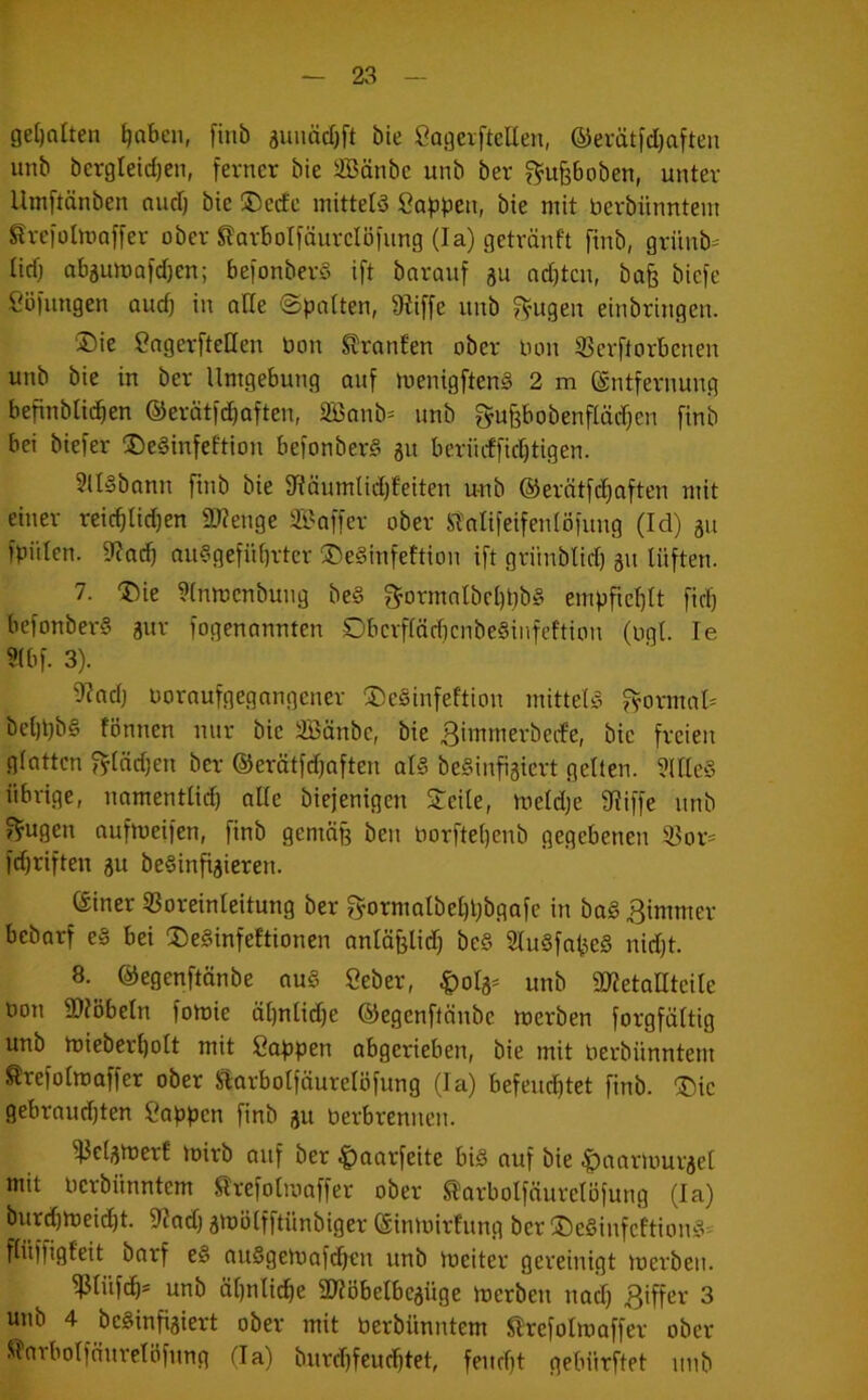 ge[)oüen ^nbcu, finb äunäd)[t bie Cagcvftellen, ®erätfd}aften unb bcrgleidjen, fevncr bie S5änbe unb ber f^^upoben, unter Umftänben nud} bie ®ede mittete Öa^jpen, bie mit bevbiinntem Slreiolmoffer ober Slarbolfäurclöiimg (la) getränft finb, grünb-- lidj obgumofdien; be)onber§ ift bavauf gu nd)tcn, bafe bicfe Söllingen audj in alle ©imtten, 9?iffe unb ?^ugen einbringen. ®ie SngerfteUen bon Slranfen ober bon SJcrfforbenen unb bie in ber Umgebung auf menigftenS 2 m Entfernung befinblic^en ©erätfdiaften, 2Banb= unb gufebobenflädien finb bei biefer ®e§infeftion befonber§ gu beriidfid)tigen. 9U§bann finb bie fTfäumlidjfeiten unb @erätfd)aften mit einer reic^Iid)en 2)?enge S^affer ober Stnlifeifeidöfung (Id) gu fpülen. 9?a(^ au§gefiU)rtcr ®e§infeftion ift grünblid) gu lüften. 7. ®ie ?[nmenbung be§ 3^ormnlbcl)bb§ empficf)It fid) befonberS gur fogenannten Dbcrfläd)cnbe§infcftion (bgt. le ?(bf. 3). 9?adj boraufgegangener 3)e§infeftion mittels ^ormaU bel)t)b§ lönnen nur bie äßänbc, bie Bimmerberfe, bie freien glatten Bfädjen ber ©erötfdjaften als beSinfigiert gelten. 5llleS übrige, namentlid) alle biejenigen Steile, meldje fRiffe nnb Trugen oufmeifen, finb gemäß ben borfte()enb gegebenen 33or= fdjriften gu beSinfigieren. Einer ißoreinleitung ber fyormalbel)übgafe in baS Bimmer bebarf eS bei SieSinfeftionen nnlä§lid) beS SluSfn^eS nidit. 8. ^ Eegenftänbe nuS Seber, Dolg- unb aRetaUteile bon SRöbetn fomie älinlidje ©egenftänbe merben forgfältig unb miebert)olt mit Sappen abgerieben, bie mit berbünntem trefolmaffer ober Starbolfäurelöfung (la) befeuchtet finb. ®ic gebraud)ten Sappen finb gu berbrennen. ^elgmerf loirb auf ber |)aarfeite bis auf bie |)aarlourgel mit berbünntem trefolmaffer ober ^arbolfäurelbfung (la) burdimeicht. fRad) gmölfftünbiger Einmirfung ber lDeSinfcftionS= flüffigfeit barf eS auSgemafi^en unb meiter gereinigt merben. ^lüfch* unb ähnliche äRöbelbcgüge merben nad) Biffev 3 unb 4 beSinfigiert ober mit berbünntem Slrefolmoffer ober Slnrbolfänrelöfnng da) burdifeuchtet, feucht gebürftet nnb