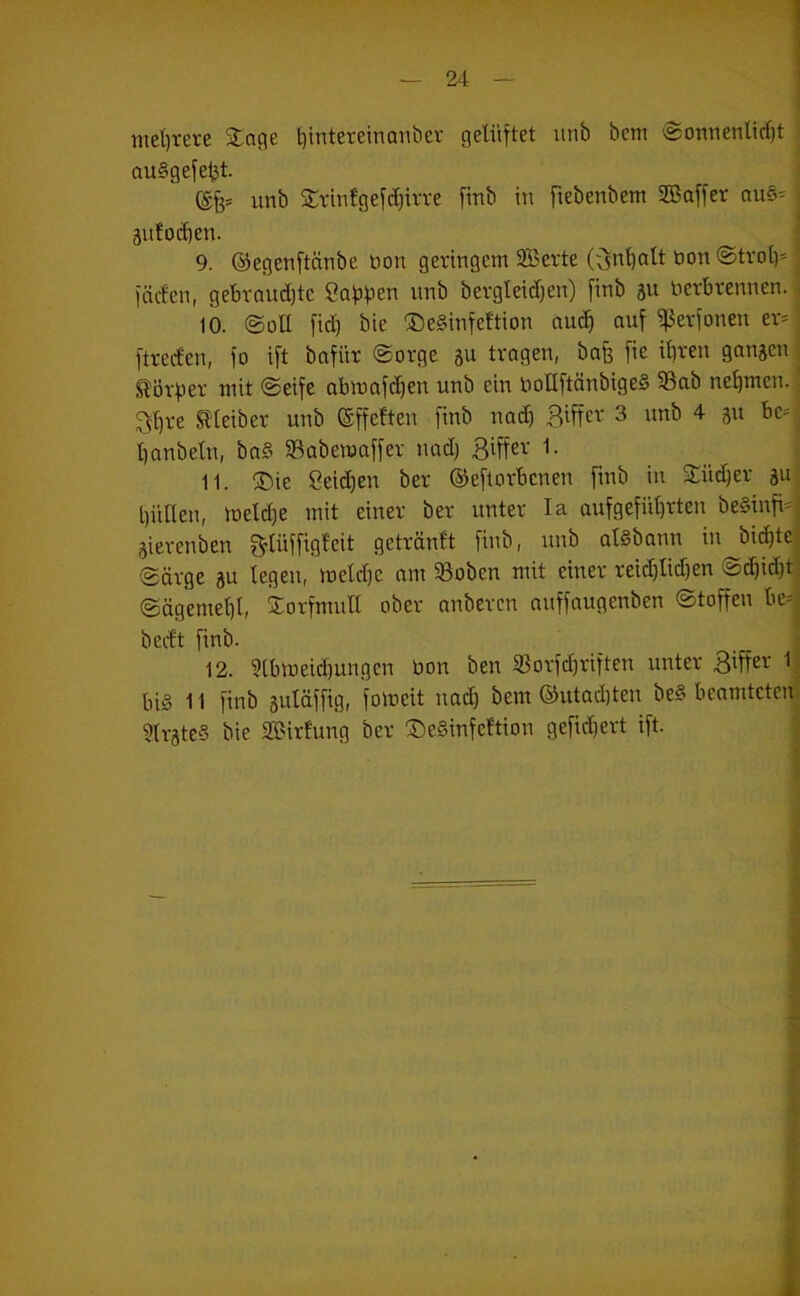 mel)rere Slnflc ^intereinanbcr gelüftet unb bem @onnenlicl)t auSgefeljt. ©6* 2:tmfgefcl)irre finb in ftebenbem SBaffet au6= ; 3uto(^en. I 9. ©egenftätibe bon geringem 2Berte (fintialt öon @trot)' ; fäcfen, get)roud)tc Safifjen unb bergteid)en) finb äu betbrennen, j 10. @ott fid) bie ®e§infeftion auch auf ^erfonen er* j ftreden, fo ift bafür (Sorge su tragen, bafe fie il)ren ganzen j ^övpev mit ©eife abmafcben unb ein boUftänbigeS 5ßab nehmen. ^ ^?^re SHeiber unb Offelten finb nad) 3 unb 4 ßit bc* ■ banbetn, baß SBabemaffer nad) Biffei-' 1. _ 11. ®ie ßeid)en ber ©eftorbenen fmb in ■£üd)er au^ biillen, toeld)e mit einer ber unter la aufgefül)rten be§infi*{ aierenben f^lüffiglcit getrönft finb, unb alSbann in bii^tel ©arge ju legen, meldjc am 5Boben mit einer reid)lid)en o^iditj ©ägemel)l, Sorfmull ober anbcrcn nuffaugenben ©toffen be*| bedt finb. _ j 12. 3lbmeid)ungcn bon ben 5Borfcbviften unter Biffev 1j bi§ 11 finb auläffig, fomeit nad) bem ®utad)ten be§ beamtctcnl 9lrate§ bie SBirfung ber ®e§infeftion gefid)ert ift. i