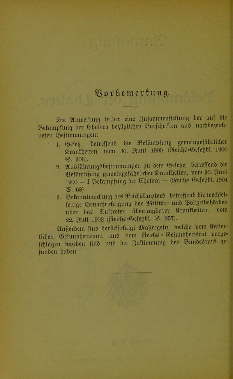 ®ie Stnmeifung bttbet eine Sufammenftellung ber auf bic «Befämpfung bet S&oleta öe§ügtic^en ffiotfdjriftcn auS uad)be$cid)* neten 33eftimmuugeu: 1. ©efefc, betreffenb bie SBcIfonpfung gemeingeföt)rlid)er Stammelten, Dom 30. Sunt 1900 (3teic58*@efefeM. 1900 ©. 306). 2. 2lu§fütjrunggbeftimmimgen 511 bem ©efeije, betreffenb bic 93etämpfuug gemeingefäl)rtid)er ®rantt)eitcn, bom 30. Quni 1900 — I 33e?ämpfung ber Gljoteta — (9teidjg=©efet5bt. 1904 ©. 68). 3. SBefanntmadjung be§ 9teid)gtanäter§, betreffenb bie ttjedjfel* feitige SSenadjridftigung ber Sftititär* 1111b sßoligeibeliBtben über ba§ Auftreten übertragbarer ftvanfbeiten, bom 22. Qult 1902 (9?eitfjg=@efefeBt. ©• 257). Slußerbent finb berücffidjligt üötafotegeln, lueldfe bom .Staifci* tiefjen ©efunbljettgamt unb bom ffteidjg * ©efunbfjeitSrat borge* ferlagen morben finb unb bic Suftlnunung be8 58imbe§rat§ ge* fimben (fabeii.