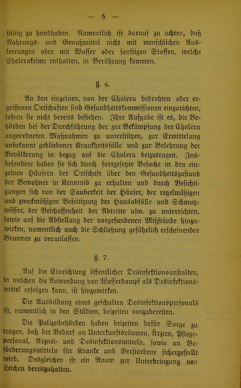 faltig gu hanbhaben. üftamentlich ift barauf gu achten, baß 9M)tungS- unb ©enußmittel nicht mit menfchlidjen s2luS= lecrungen ober mit SBaffer ober fonftigen (Stoffen, meld)c (Eholerafeime enthalten, in 23eritt)rung fommen. §• 6. 2ln ben eingelnen, Don ber ßtjolera bebroßten ober er= griffenen Sürtfdjaften firtb ©efunbljeitsfommiffionen einguridjten, fofern fte nicht bereits befteljen. ^fjre Aufgabe ift eS, bie 33e= (jörbett bei ber (Durchführung ber gur 33efämf>fung ber Spolera angeorbneten 9D?aßnahmcn gu unterftüßen, gur (Ermittelung unbekannt gebliebener ^ranfheitSfätte unb gur ^Belehrung ber Sebölferung in begug auf bie (Etjolera beigutragen. 3nS= befottbere hoben fie fid) burd) fortgefetjte 23efucf)e itt ben ein= gelnen Raufern ber SDrtfd^aft über ben ©efunbheitSguftanb ber 93emof)ner in Kenntnis gu erhalten unb burd) 33efid)ti= gungen fid) bon ber (Sauberfeit ber |)äufer, ber regelmäßigen unb gmeefmäßigen SBefeitigung ber |)auSabfälle unb <Sd)muß- mäffer, ber 23efd)affenheit ber Abtritte ufm. gu unterrichten, fomie auf bie Slbfteßung ber borgefunbenen 9J?ißftänbe l)ingu= mirfen, namentlich auch bie (Schließung gefäßrlid) erfd)einenber ^Brunnen gu beranlaffcn. §• 7. Sluf bie (Einrichtung öffentlicher (DeSinfeftionSanftalten, in meld)en bie Stnmenbung bon Sßafferbampf als (DeSinfeftionS' mittel erfolgen fann, ift hibgumirfen. ®ie 2luSbilbuitg eines gefcßulten (DeSinfeftionSperfonatS ift, namentlich itt ben (Stabten, beigeiten borgubereiten. (Die fßoligeibehörben haben beigeiten bafitr (Sorge gu tragen, baß ber Sebarf an UnterfunftSräumcn, älrgten, pflege- perfonal, Slrgnei* unb (Desinfektionsmitteln, fomie an 33e= förberungSmitteln für Sl’ranfe unb Söerftorbene fid)ergefteHt mirb. (Desgleichen ift ein fRaum gur Unterbringung bon Seichen bereitgußalten.