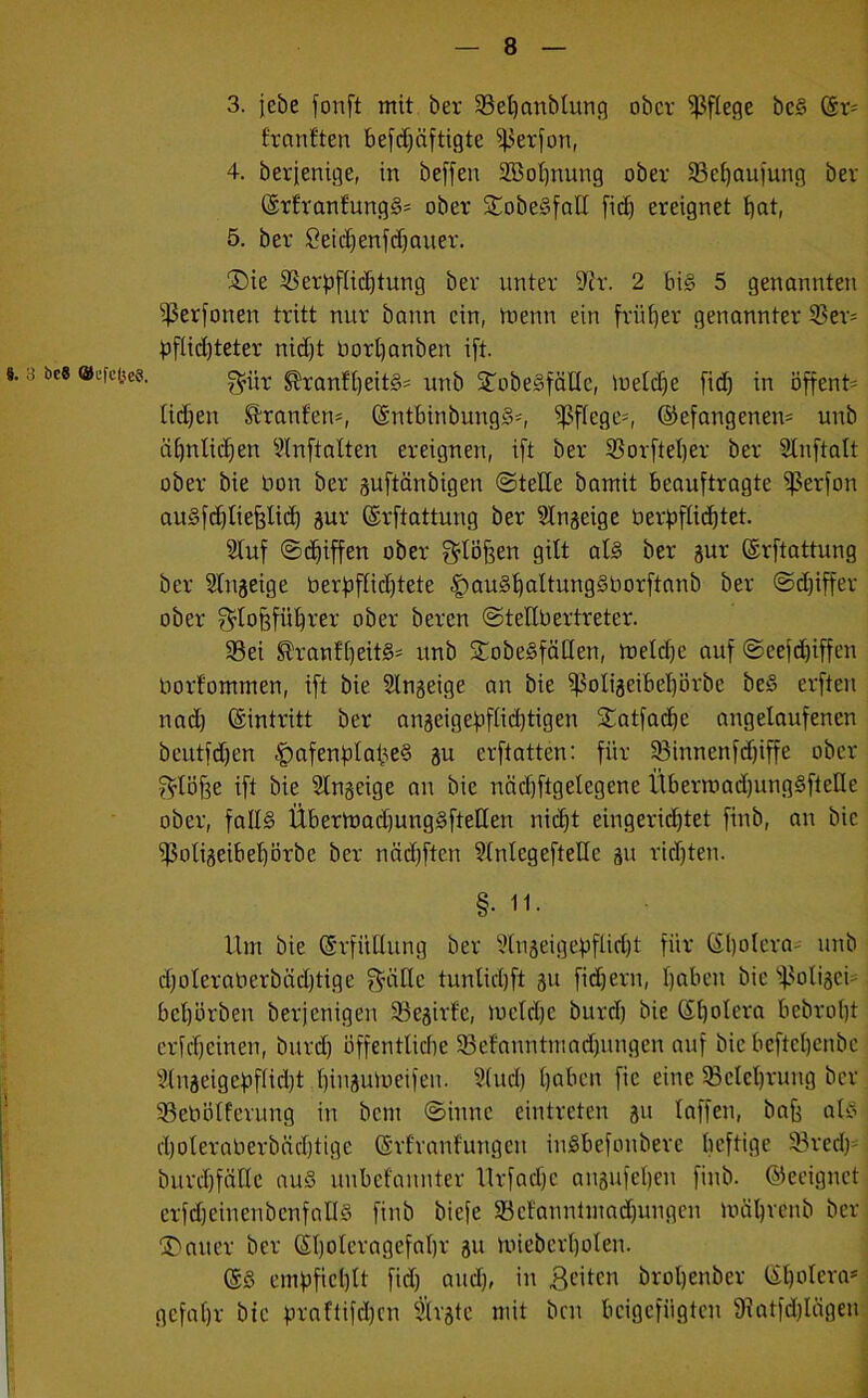 3 öc8 ©efcjjes. 3. jebe fonft mit ber Seljanbtung ober pflege beg (Er= frantten beschäftigte Serfon, 4. berfenige, in beffen Sßofjnung ober Sctjaufung ber (Er£'ranfungg= ober ©obegfalt fiefj ereignet ijat, 5. ber £eid)enfdjauer. ©ie Serpftidjtung ber unter 9?r. 2 big 5 genannten ^erfonen tritt nur bann ein, tnenn ein früher genannter Ser= pflid)teter nicht Oortjanben ift. f^itr ^ranftjeitg* unb ©obegfätte, loetdje fid) in öffenU tidjen ®ranfem, (Sntbinbungg-, Wc9Cif ©efangenen* unb ähnlichen Stnftatten ereignen, ift ber Sorfteber ber Slnftalt ober bie bon ber guftänbigen ©teile bamit beauftragte ißerfon augfdjtiefftid) gur ©rftattung ber SIngeige berpftid)tet. Stuf ©djiffen ober Stoffen gilt atg ber gur (Erftattung ber Stngeige berbffidjtete fjaugbattunggüorftanb ber ©djiffer ober $lojffübrer ober beren ©tellbertreter. Sei ®ranft)eit§' unb ©obegfätten, metdje auf ©eefdjiffen borfommen, ift bie Slngeige an bie ^3oItgeibel)örbe beg erften nad) (Eintritt ber anseigefof£id)tigen ©atfacbe angelaufenen beutfdjen fpafenfitaiieg gu erftatten: für Sinnenfdjiffe ober Stoffe ift bie Stngeige an bie nädjftgelegenc ÜbermadjunggftcKc ober, fallg Übermadjunggfteüen nicht eingerichtet finb, an bie $otigeibet)örbc ber nädjftcn Stnlcgeftetlc gu ridjtert. §• 11. Um bie (Erfüllung ber Stugeigefiflidjt für (El)otera unb dfoteraberbädjtige Quitte tunlidjft gu fiebern, tjaben bie Sotigci beworben berjenigen Segirfe, mctd)c burd) bie Spolera bebrobt erscheinen, burd) öffentliche Sefanntmadjungen auf bie befteljenbc S(ugeigcf)flid)t biugumeifen. Stud) tjaben fic eine Scleljrung ber Sebötferung in bem ©innc eintreten gu taffen, baff atg d)oteraöerbäcl)tige (Erfranfungeit ingbefonbere heftige Sred)= burdjfältc aug unbefannter Urfadjc angufetjen finb. Geeignet erfdjeinenbenfattg finb biefe Scfanntmadjungen mäl)renb ber ©auer ber 6t)otcragefat)r gu miebert)oten. (Eg empfiehlt fid) and), in 3citcn brotjenber (Etjotera* gefatjr bie praftifdjen Strgtc mit ben beigefügten 9fatfd)Iägen