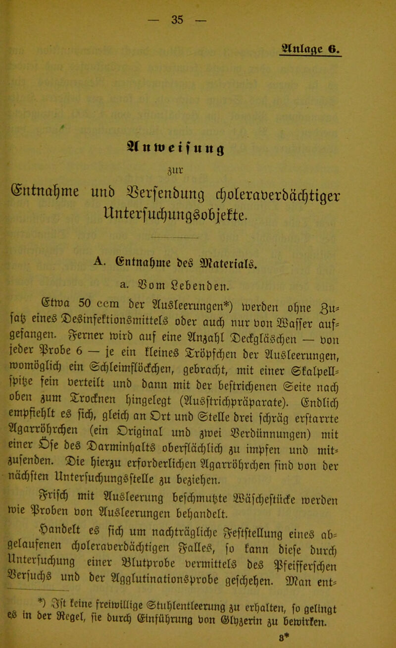 gtttlrtflc 6. 3( n tu e t f u it <j äuv (Sntnaf)me unb 23erfenbung ^oteraüerbäcfjtiger itnterf udjunggob jefte. A. entnähme beS ÜttaterialS. a. 33om öebenben. Südq 50 ccm ber Ausleerungen*) luerben opne $u* fa^ eines $eSinfeftionSmittelS ober aud) nur bon Söaffer auf* gefangen, ferner boirb auf eine Slnaaf)! ©ecfgläScpen — bon feber Jßrobe 6 — je ein IteineS SCröpfcpen ber Ausleerungen, roomöglid) ein Scpleimflöcfdjen, gebraut, mit einer Sfalpell= fpiiie fein berteilt unb bann mit ber beftriepenen Seite nadj oben sunt Orodnen Angelegt (AuSftricppräparate). (Snblid) empfieplt ey fiep, gleid) an Ort unb Stelle brei fdjräg erftarrte Agarröprcpen (ein Original unb gtoei 53erbiinnungen) mit einer Ofe beS iDarminpaltS oberfiäcplid) au impfen unb mit= aufenben. ®ie piergu erforberlidjett Agarröprcpen finb bon ber nädjften UnterfucpungSftelle gu begiepen. $rifdj mit Ausleerung befdjmupte 2Bäfdjeftitrfe toerben toie groben bon Ausleerungen bepanbelt. -Öanbelt eS fiep um nad)träglid)e ^eftfteüung eines ab* gelaufenen djoleraberbädjtigen gadeS, fo Eann biefe burd) Uuterfucpung einer Blutprobe bermittelS beS fßfeifferfdjen 33erfucpS unb ber AgglutinationSprobe gefepepen. SD?an ent= DÄ • 'S fdue frcirt,iUi9e ©tuplentleerung ju erpalten, fo gelingt w m ber Siegel, fte burep ©infüprung bon ©Hierin gu bemtrfen.