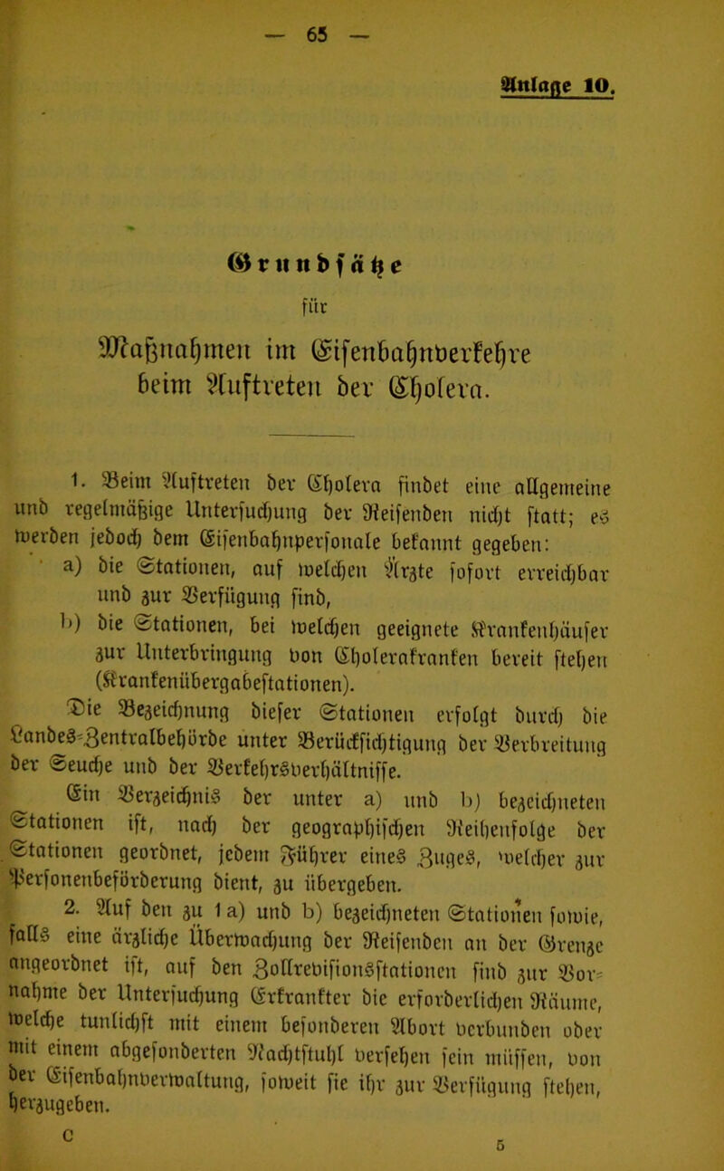 gUtlafle IO. ©tru tt b f ä t} e für Sftafenafjmen im (gifenBa^rtberfeljre beim Auftreten bev (£f)ofeva. 1. SBeim Auftreten bev Spolera finbet eine allgemeine unb regelmäßige Unterfudjung bev SReifenben nidjt ftatt; e§ tuerben jebodj bem (Sifenbafjnpevfonnle befannt gegeben: a) bie «Stationen, auf melden ftrate fofovt evveidjbav unb auv SSevfüguug finb, 1») bie Stationen, bei melden geeignete Sfranfen&äufev 3uv Uutevbvingung bon Gftjolevafvanf'en bereit fteljen (Svanfenübevgabeftationen). ®ie SBeaeidjnung biefev Stationen evfotgt buvcfj bie Canbe§'3entvalbepvbe unter «eriicfficfjtigung bev SJevbveitung bev Seurfje unb bev SevfefjrSbevfjältniffe. Gin SßeraeidjniS bev untev a) unb bj beaeidjneten Stationen ift, und) bev geograpbjifdjen 9t'eil)eitfolge bev Stationen georbnet, jebent $üfjvev eines 3ugeS, 'oeldjer auv s^evfonenbefövbevung bient, 3U iibevgeben. 2. Stuf beti au 1 a) unb b) beaeidjneten Stationen fotoie, fads eine ävalidje Übertuadjung bev Steifenben an bev (Stenge angeovbnet ift, auf ben 3oHrebifionSftationcn finb auv 53ov= nabnte bev Untevfudjung Grfvanftev bie evfovbevlidjen 9iäunte, tnelcbe tunlidjft mit einem befonbeveti Stbovt bevbunben obev mit einem abgefonbevten Wadjtftuljl bevfefjen fein muffen, bon bev ©fenbaljnbevhmltung, fomeit fie ifjv auv Verfügung fteljen, geraugeben. c 5
