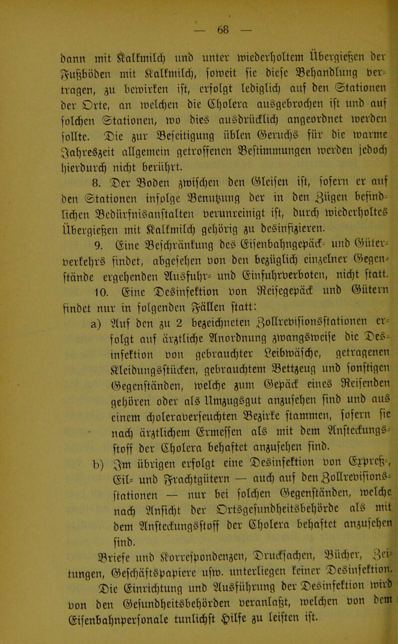 bann mit $alfmitd) unb unter mieberholtem Übergieften ber gufeböben mit ft'alfmitd), fomcit fie biefe 93el)anbtung ber- tragen, ju bcmirfcn ift, erfolgt tcbiglid) auf ben (Stationen ber Orte, an meid) eit bie (Stjolera auSgcbrodjen ift unb auf folgen Stationen, mo bicS auSbriicflid) angcorbnet merben foXItc. Die 3ur SBefcitiguug üblen ©erudjS für bie marrne BahreSseit allgemein getroffenen 23cftimmungcn mcrben jcbod) l)ierburd) nid)t berührt. 8. 'Der 33oben smifdjcn ben ©leifen ift, fofcrn er auf ben Stationen infolge 33cnupuug ber in ben Bügen befinb- fiepen SSebiirfnlSanftalten nerunreinigt ift, burd) micbcrhottcS Übergieffen mit Slalfmild) gehörig 31t bcSin feieren. 9. (Sine Scfcpränfung bcS Eifenbapngcpäcf- unb ©iitcr* berfeprS finbet, abgefehen bon ben bc3iiglid) ciu3clncr ©egen* ftänbe ergehenben SluSfupr* unb Einfuhrverboten, nidjt ftatt. 10. Eine DeSinfeftion bon 9lcifcgepäcf unb ©ütern finbet nur in folgcnbcn fällen ftatt: a) Stuf ben 31t 2 beseidjncten BotlrcbifionSftationen er- folgt auf ärztliche Slnorbnung smangSmeifc bie Des* infeftion bon gebrauchter Seibmäfcpc, getragenen SHeibungSftikfen, gebrauchtem 33cttgeug unb fonftigen ©egenftänben, melcpc 311m ©epäet eines ffteifenben gehören ober als UmsugSgut an3ufcl)en finb unb aus einem d)üleraberfcud)ten Sesirfe flammen, fofcrn fie nad) ärztlichem Ermcffen als mit bem SlnftecfungS* ftoff ber Eholera behaftet ansufepen finb. b) ^m übrigen erfolgt eine DeSinfeftion bon Eyprcfc, Eil* unb Frachtgütern — and) auf ben BoHrebifionS* ftationen — nur bei foldjcn ©egenftänben, meldjc nad) Slnfidjt ber SDrtSgefunbpeitSbepörbe als mit bem 3lnfteifungSftoff ber Eholera behaftet an3ufchen finb. Briefe unb iforrefponbcn3cn, Drucffadjcn, 93üd)cr, Beb tungen, ©efd)äftspapierc ufm. unterliegen feiner DeSinfeftion. Die Einridjtung unb SluSfüprung ber DeSinfeftion mirb bon ben ©efunbheitsbehörben veranlagt, mcldjcn bon bem Eifenbafjnperfonale tunlid)ft §ilfe 3U leiften ift.