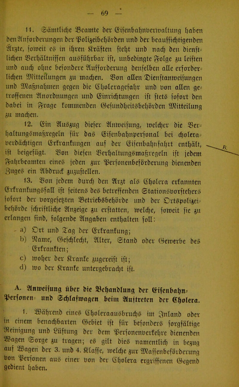 11. ©amtliche 33enmte ber (Eifenbahnberioaltung haben benülnforberungen ber ^ßöligeibchörben unb ber bcauffitfjtigenben Slrgte, fotneit cS in ihren Kräften ftctjt unb nach ben bienfi- liehen 33erf)ältniffcn ausführbar ift, unbcbin.qte $olgc gu leiftcn unb auch ohne befonbere 9lufforberung benfelbcn alle erforber- iicben Mitteilungen gu machen. 93on alten Oienftantncifungcn unb Maßnahmen gegen bic (El)oleragcfahr unb non allen ge* troffcucn SInorbnungen unb (Einrichtungen ift ftctS fofort ben babei in $ragc fommenben ©efunbljeitSbehörben Mitteilung gu mad)cn. 12. (Ein 2luSgug biefer Slnlneifung, locldjer bie 525er- hattungSmaßregetn für baS (Eifenbahnperfonal bei d)otera- nerbächtigcit (Erfranfuugen auf ber (Eifenbahnfahrt enthält, ift beigefügt. 2>on biefen SBerhattungSmaferegeln ift jebent j^ahrbeamten eines jeben gur 5|3erfonenbeförberung bicticnben 3ugeS ein ülbbrucE guguftcllen. 13. SBon jebem burd) ben Slrgt als (Eljolera erfannten (ErfranfungSfatl ift feitcnS bcS betreffenben ©tationSborftehcrS fofort ber üorgefetjtcn 33etriebSbehbrbe unb ber OrtSpoligei; behörbc fchriftlidje 2lngeige gu erftatten, ioctd)c, foincit fic gu erlangen ftnb, fotgenbe Eingaben enthalten foll: - a) Ort unb Oag ber (Erfranl'ung; b) D^ante, ©efrf)led)t, Slltcr, ©tanb ober ©einerbe beS (ErfranEten; c) inoher ber Slranlc gugereift ift; d) mo ber ftranfe untergebradjt ift. A. 2lmoeifung über bic 58ebnnblung ber (Eifenbahn- ^erfoneiu unb ©chlafmaqen beim Auftreten ber Cholera. 1. iffiährenb eines ©holeraauSbruchS im ftnlanb Ober- in einem benad)barten ©ebiet ift für befonbcrS forgfältigc Reinigung unb Lüftung ber bem 5ßerfonenberfehre bicncnbcit ®agen ©orge gu tragen; cS gilt bieS namentlid) in begug auf iffiagen ber 3. unb 4. SHaffe, ineldjc gur Maffenbeförbcrung bon ^erfonen aus einer bon ber (Ehotera ergriffenen ©egenb gebient haben.