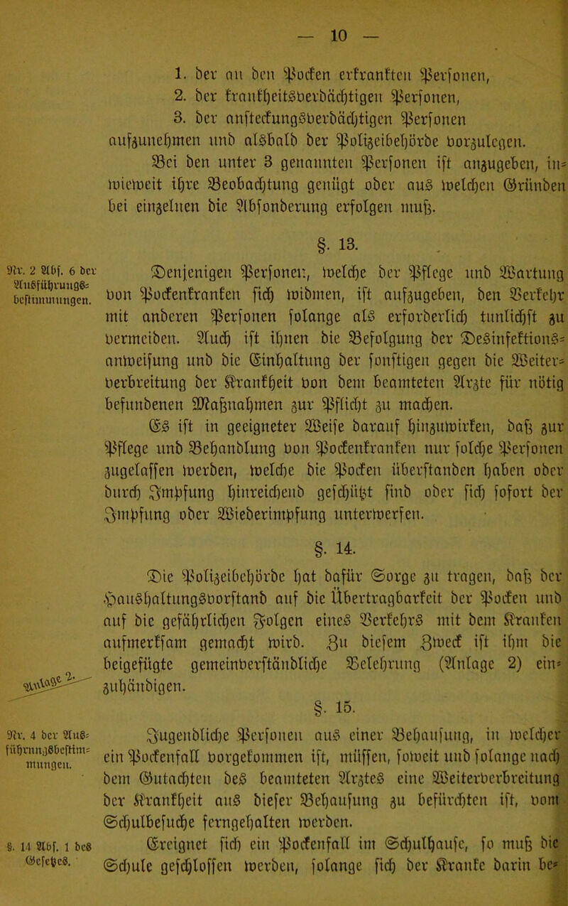 9{v. 2 8tbf. 6 bcu 8(uSfüövuu06= be[}iiiniiungcn. 9Jv. 4 bcv 2(u8: fü^rnitjSbcfHm: inmigcu. §. 14 Slbf. 1 bc8 (i)cfc6c6. 1. bev (111 bcii ^l^oifen evfranftcii ^4Jevfoiicii, 1 2. bcr fvaiil(}eit§bevbä^tigeii ^erfoiien, 1 3. bcr anftecfungSberbädjtigcn ^erfüllen | aufj5uiief)meii iiiib alSbalb ber ^^oltgeibeljörbe borsulcgcn. ! §ßci ben unter 3 geiinimtcii ^^erfoiien ift aiiäugeben, in- luielueit i^rc SBcobadjtung genügt ober au§ loetd^cii ©riinben bei ciiiäeliien bie Slbfonberung erfolgen iitu^. ^ §• 13. , i ©enienigeii ^erfonen, loeIcf)e ber W^ge unb SBortuiig; Don ^ocfenfrnnten fict) ioibinen, ift nufäugebeii, ben Serfcljr mit anbcren ^erfoncn folange oI§ erforbertict) tiinlid)ft ju, bermciben. Sfuif^ ift i[)iien bie ^Befolgung bcr ©eSinfeftionS- omoeifung unb bie (Sinfiattung ber fonftigen gegen bie 2Beiter* berbreitung ber ^\-anf^eit bon bein beamteten Slrate für nötig; befnnbenen 9J?afenal)men jur ^ßfUdjt gu mailen. ' ift in geeigneter SBeife barauf ^iiigumirfen, bafi sur- ^l^ffege unb ^Belmnbtung bon ^odenfranfen nur foldje ^^.^erfoneir äugelaffen loerben, metd)e bie ipoden überftanben I)nben ober^ biirri) ^mfifung I)iiireid)eiib gefdjüt’it finb ober fid) fofort ber,; ^mfifung ober äBieberimfifung unterioerfen. f- §. 14. ; ®ie ^|<oIiäeibcl)örbc f)at bafür ©orge 311 trogen, bnf? ber^ .s^')aii§[)altung0borftnnb auf bie Übertragbarfeit bcr i^oden unbl auf bie gefö^rlidjen S^olgcn eines ißerfe^rS mit bem Traufen aufmerffam gemailt mirb. biefem Bi^ed ift if)in bie beigefügte gemeinberftäiiblidje §Betef)rung (STntoge 2) ein* 3ul}äiibigen. §• 15. ' Sugeiiblid)e ^^erfoiten nuS einer 33ei)aufuiig, in locldjer ein ^ocfenfall borgefommen ift, müffen, foioeit unb folange nad) bem ®utad)ten beS beamteten 2lr3te§ eine SBeiterberbreitung bcr ih'anfljeit auS biefer 5Bel)oufung 3U befürdften ift, boin ©d)ulbefud)e ferngef)oIten merben. ■ ©reignet fid) ein ^43odeiifall im ©dfut^aufc, fo mufe biH ©d)ule gefdjioffen loerben, folange fid) ber S?raiite barin bej