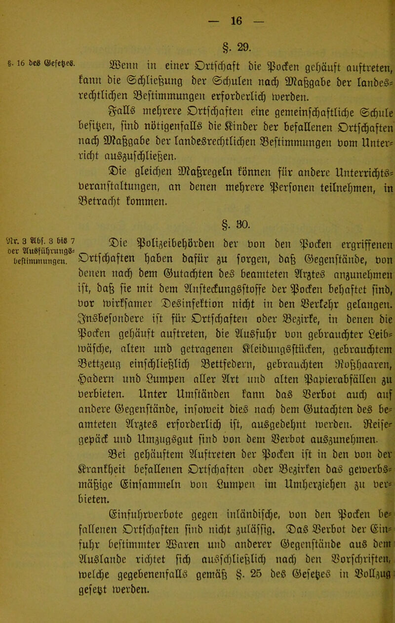 §. 29. §. 16 beg Oefefceg. gBemi in einer Drtfcf)aft bie i}5orfen gehäuft ouftreten, fann bie ©(^ticfeung ber ©djuten nac^ iIKo§gabe ber lanbe^* red^tlic^en SBeftimmungen erforbertid) Inerben. gallS met)rere Drtfcf)often eine genieinfdbaftlirf)e @cf)ule befi^en, finb nötigenfalls bie ^inber ber befallenen Drtfcbaften nac^ aWa^gabe ber IanbeSrecf)tUc^en 33eftinnnungen bom Untere ricl)t auSgufc^liefeen. ®ie gteidfen aWaferegetn können für anbere Unterrid^tS* beranftaltungen, an benen mehrere ^erfonen teilne^men, in ißetrarbt fontmen. §. 30. ißoli5eibel)brben ber bon ben ^oifen ergriffenen beftimmmigen. Sjrtfct)aften bobcn bofür 3U forgen, bafe ©egenftänbe, bon betten nach bem ©utacbten beS beamteten afr^teS angunebmett ift, bafe fie mit bem ainftedungSftoffe ber ißocfen behaftet finb, bor tbirffamer ®eSinfeftion nicht in ben ißerCebr gelongett. ^nSbefonbere ift für Drtfdhaften ober 33e5irte, in benen bie ^ocfen gehäuft auftreten, bie SfuSfuhr bon gebrauchter Scib* tuäfd)e, alten unb getrageneti ^teibungSftücfen, gebrauchtem aSettjeug einfChliefeliib a^ettfebern, gebraudjten Stüfjhaaren, |)abern unb Summen aller atrt uttb aften ißabierabfällett gu berbieten. Unter Umftönben fann baS 53erbot aud) auf anbere ©egenftänbe, infotoeit bieS nad) bem ©utadjten beS be- amteteti SfrgteS erforberlich ift, auSgebehnt loerbett. 9teife=^ ge^iäcf unb UmgiigSgut finb bon bent ißerbot auSgunehmen. 33ei gehäuftem Sfuftreten ber ißoden ift in ben bon ber S?vanfheit befallenen SDrtfchaften ober ^Begirfen baS geloerbS* mäßige ©infammein bott Sumpeti im Umhergiehen gu ber* bieten. ©infuhrberbote gegen inlänbifdje, bon ben ißocfen be* fndetten Drtfdtaften fitib nid)t guläffig. ®aS Verbot ber ©in* fuhr beftimmter 2Baren uttb anberer ©egenftättbc auS bem aiuSlanbe ridhtet fich auSfchliefelid) nad) ben a5orfd)riftett, toelche gegebenenfalls gemäfe §. 25 beS ©efefjeS itt iBolIgug: gefegt tuerben.