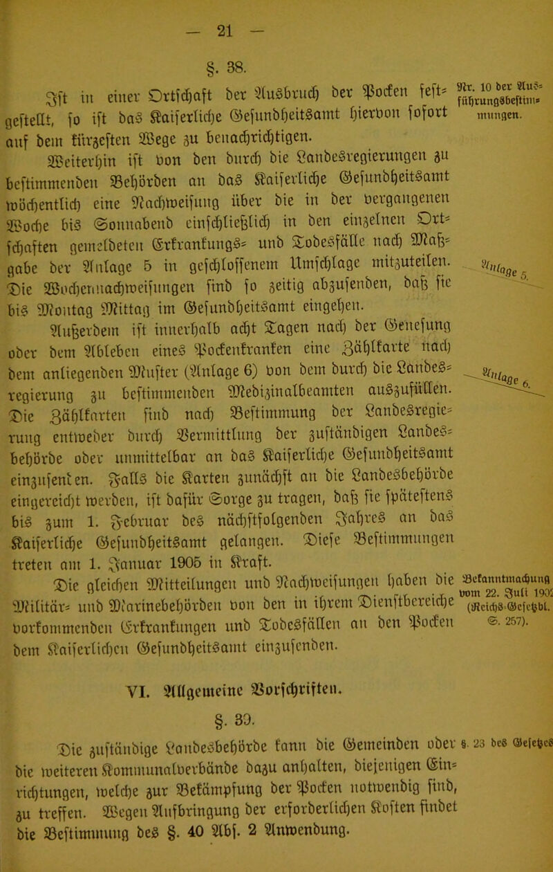 §. 38. 'M 5 3lt in cinev OtHdxift 6et aiuäbviicf) bet ipodcn feit- ijcftellt, t» ifl boä taifetIW)e (Sejunbfjeitäamt (jietbon fofotl immatn. ouf beut tüväcften SBege 3U beimcf|rid)ttgen. 2Beiter0in ift öon ben bur(b bie Canbe§vegierungen ju beftimmenbeu Se^örben an ba§ !5?ai[evlitf)c ®efunbt)eit§awt tüöcbentlid) eine 9^cid)h)eifung über bie in ber bergnngenen 2Bod)e bis ©onnnbenb einft^lie^tid) in ben einjetnen Drb fi^ciftcn geinetbeten ©rfranJungS» unb SobeSfätlc nni^ gäbe ber Sintage 5 in gef^toffenein Utnid)tage mitsuteiten. 'Die 2öod)enuad)n>eifnngen [inb fo 3eitig abgufenben, baß fic bis iWontag Ü3?ittng im ©efunbfjeitSamt einget)eu. ^(ufeevbem ift innevbntb Q^t Sagen nad) ber ©enefung ober bem 3(bleben eineS ‘>f>oden!rnnfen eine 3äi)Ifarte nad) bem antiegenben iDiufter Cs^intage 6) bon bem burd) bie SanbeS- regierung gu beftimmenben 9J?ebi,5inalbeamten auSjufüUen. Die 3äblfarten [inb nad) 5Beftimmung ber SanbeSregie=^ ruug enttoeber burd) SSermittlung ber SanbeS- bebbrbe ober unmittetbar an baS ^aiferlid)e ©efunb^eitSamt einsiifenien. gmltS bie harten äunäc^ft an bie CanbeSbebörbe eingercid)t merbeu, ift bafür 0orge gu tragen, baf? fie fpäteftenS bis gum 1. 3-ebruar beS näibftfotgenben S^b^eS an baS SJaiferti(bc ©efunbbeitSamt gelangen. Diefe 33eftimmungen treten am 1. 1305 in ^raft. Die gleichen i^itteilungen unb i«ad)meifungen b^i'en bie ajülitör* unb fDiarinebebörben tion ben in ihrem Dienftbereid)e uorfommenben ©rlranfungen unb SobeSfäHen an ben ^4-^od'eu ©■ 257). bem Staiferlirbcu ©efunbbeitSamt eingufenben. VI. 3(Ugemeinc aSorfchnften. §. 30. Die guftänbige f'onbeSbebörbe fann bie ©emeinben ober 9.23 bes ©eietfcs bie meiteren ^ommunaluerbänbe bagu anbalten, biefenigen ©in* riebtungen, melcbe gur 5ßetämpfung ber i|3oden notmenbig finb, gu treffen. SBegeu aiufbringung ber erforberlid)en Sloften finbet bie SSeftimmung beS §. 40 Ülbf. 2 ainmenbung.