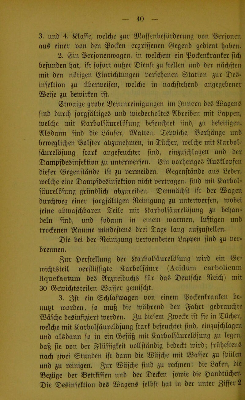 3. unb 4. klaffe, ttiel(^c guv 9J?affenbefövberung Don '>43ev)oncn au§ einer öon ben ^ßocf'en ergriffenen ©egenb gebient ^aben. 2. ©in ^erfonenroagen, in ftietd^em ein ^ßocfenJranfer fi^ befunben ^at, ift fofort aufeer ®ienft §u ftellen unb ber nä(^ften mit ben nötigen ©inrid)tiingen berfef)enen (Station gur 3)e§* infeftion gu iibermeifen, meld)c in nndifteijenb angegebener SBeife gu bemirfen ift. ©tmaige grobe S?erunreinigungen im Innern be§ 3Bagen§ finb bur(^ forgfättigeS unb mieberbotteS ?(breiben mit !f^abfen, meld)e mit SlarboIfäurelÖfung befeuchtet finb, ju befeitigen. 3tl§bann finb bie Käufer, 3)?otten, 2:ebpid)e, 9?or()änge unb beineglidjen ^.}3oIfter abäunebmen, in Stüdjer, meldje mit Slarbol* fäurelöfung ftarE angefeud)tet finb, einsuf(blagen unb ber ®amf)fbe§infeftion ju untertnerfen. ©in borberigeS 5lu§!lopfen biefer ©egenftänbe ift ju öermeiben. ©egenftänbe au§ ?eber, meld)e eine ®amf»fbe§infeftion nidit bertragen, finb mit Slarbol* fäurelöfung grünblicb abaureiben. ®emnäd)ft ift ber 2Bagen burcbtüeg einer forgfättigen ^Reinigung 311 untermerfen, mobei feine abrt)af(^baren Steile mit Skrbolfäurelöfung ju beban- beln finb, unb fobann in einem marmen, luftigen unb troefenen fRaume minbeftenS brei Stage lang aufjufteEen. 35ie bei ber ^Reinigung berioenbeten ßabfjen finb iu ber« brennen. 3ur ^erftettung ber ^arbolfäurelöfung mirb ein ©e« micbtSteil berflüffigte Slarbolfäure (Acidum carbolicum liquefactum be§ Slrgneibui^S für ba§ ®eutfd)e fReid)) mit 30 ©etbi(Jbt§teilen SBaffer gemifd)t. 3, ^ft ein (ScblafU^agen bon einem ^:).'ocfenfranfen be« nu^t morben, fo mu§ bie mäl)renb ber f^abrt gebraud)tc aSäf^e beSinfiaiert merben. 3^1 öiefem 3mecfe ift fte in Stüdber, meldbe mit tarbolfäurelöfung ftarl befeuchtet finb, einaufdjlagen unb aisbann fo in ein ©cfäfe mit .Starbolfäurelöfung a« legen, ba§ fte bon ber f^lüffigfcit boEftänbig bebeeft mirb; frübeftenS nach a>t>Ei (Stunben ift bann bie üBäfdfe mit SBaffer aw fpiilcn unb ab reinigen. 3bt SBäfdje finb ab red)nen: bie Safen, bie SBcaüge ber SBettfiffen unb ber T)ecfen fomie bie ^anbtüdber. ®ie ®eSinfeftion beS SffiagenS felbft bat in ber unter 3iffer 2