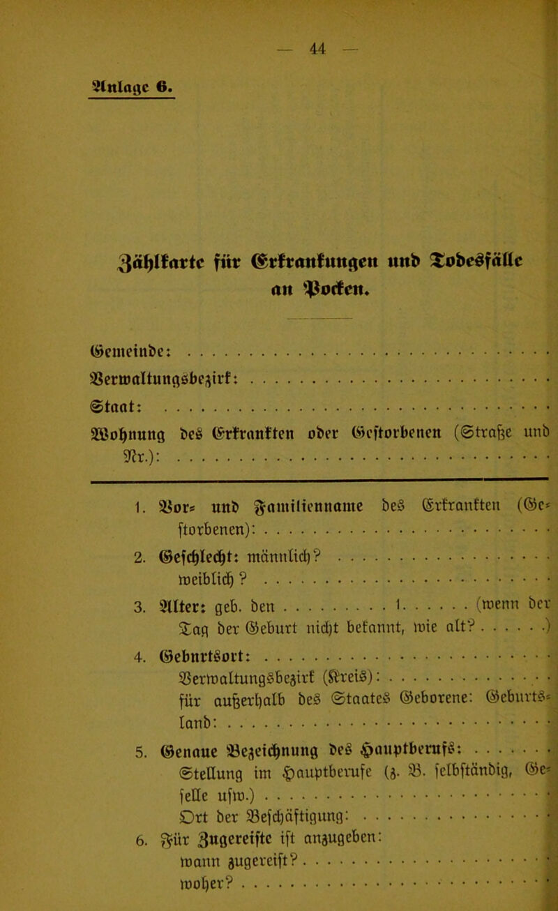 1 gtnloflc 6. 44 — füt ©rftanfuttjien uitb ^obe^fäüc an *!^ocfen* (Scmeinbc: SSermaltuncißbejirf: @taot: Söo^imrtg i>ei§ ©rtruntten ober C^eftorbenen (Strafe unb 9?r.): 1. ä^ors uttb f^niniltennomc be§ ®rtranften (®c* [torbenen): 2. ©cfc^leci^t: tnännlid)? rtjeiblic^ ? 3. Sllter: geb. ben 1 (wenn bcv jtag ber ©eburt nid)t befannt, wie alt? ) 4. ©cbnrtSort: 33erwaltung§beäirE (^reiß): • für aufeetböit' ©taateß ©cborene: @ebuvt§= loTib: 5. ©enauc a3csei(ibnung be§ ^ouptbenif«: ©teUung tm Hauptberufe (ä- 93. felbftänbig, @e^ feile ufw.) Drt ber 33efd)äftigung: 6. f^ür 3ugcreiftc ift auäugeben: waun äugereift?